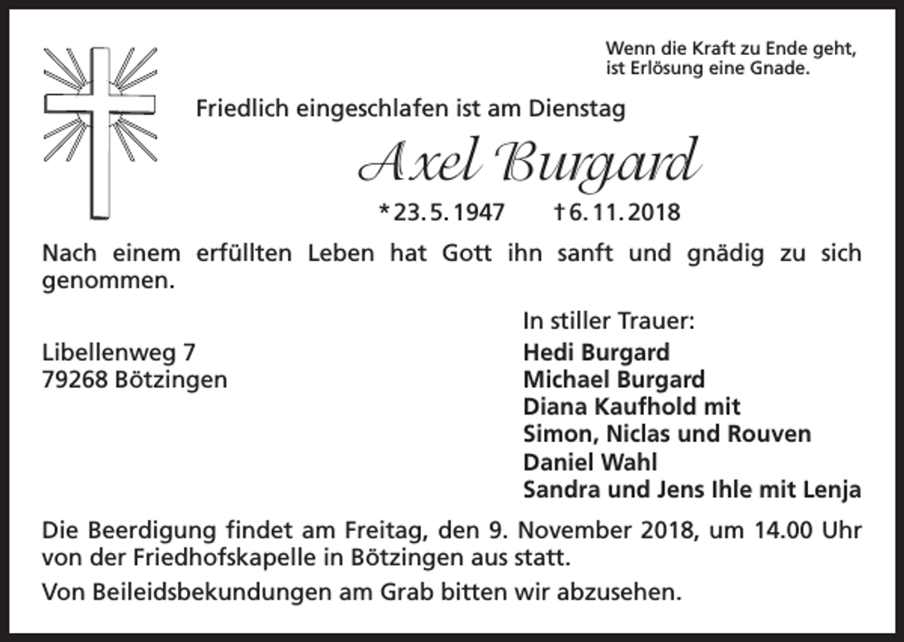 <p>Wenn die Kraft zu Ende geht,<br />ist Erlösung eine Gnade.</p><p>Friedlich eingeschlafen ist am Dienstag</p><p>Axel Burgard<br />* 23. 5. 1947 † 6. 11. 2018<br />Nach einem erfüllten Leben hat Gott ihn sanft und gnädig zu sich<br />­genommen.</p><p>In stiller Trauer:<br />Libellenweg 7<br />Hedi Burgard<br />79268 Bötzingen Michael Burgard<br />Diana Kaufhold mit<br />Simon, Niclas und Rouven<br />Daniel Wahl<br />Sandra und Jens Ihle mit Lenja<br />Die Beerdigung findet am Freitag, den 9. November 2018, um 14.00 Uhr<br />von der Friedhofskapelle in Bötzingen aus statt.<br />Von Beileidsbekundungen am Grab bitten wir abzusehen.</p>