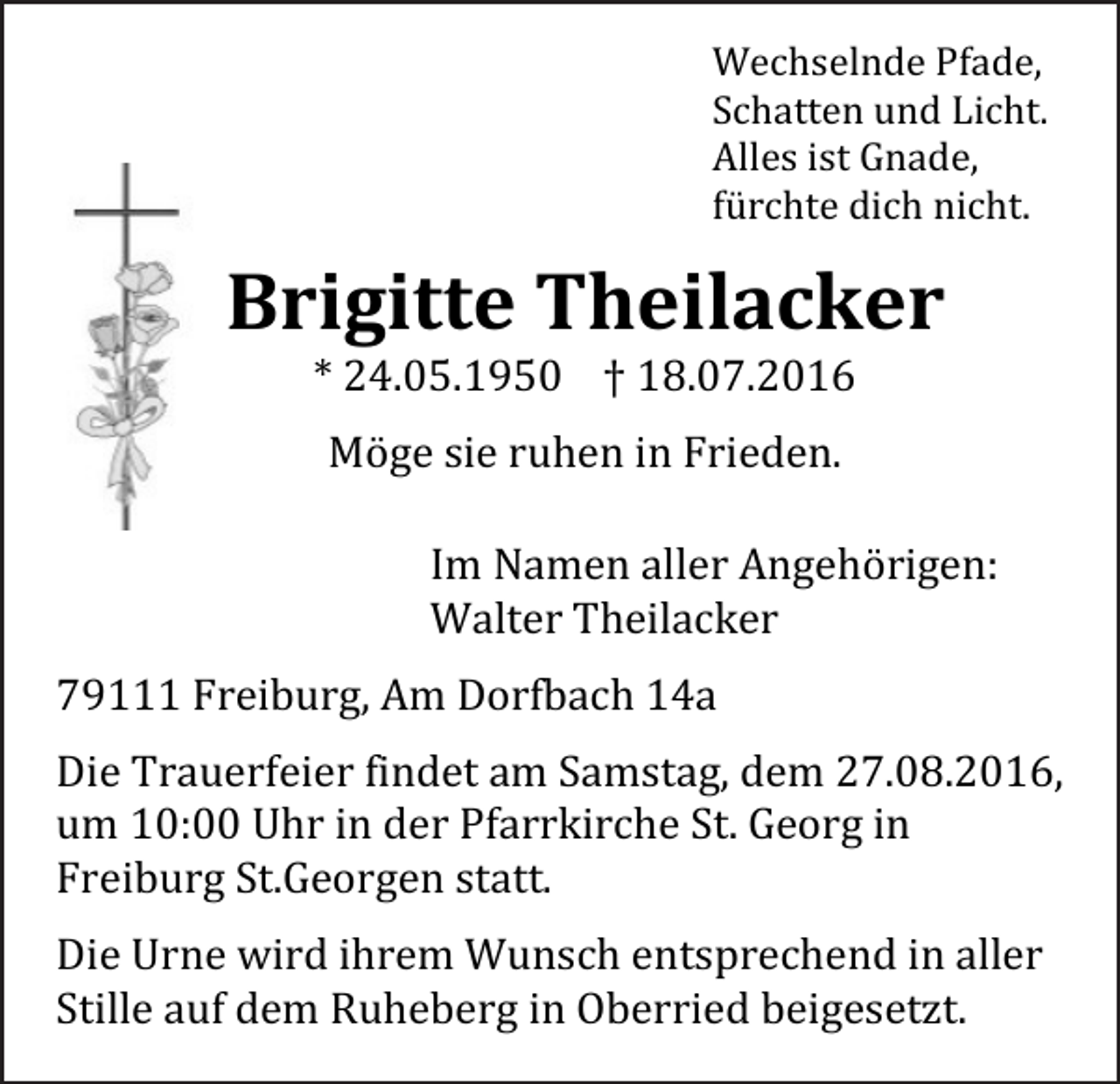 <p>Wechselnde Pfade,<br />Schatten und Licht.<br />Alles ist Gnade,<br />fürchte dich nicht.</p><p>Brigitte Theilacker<br />* 24.05.1950 † 18.07.2016<br />Möge sie ruhen in Frieden.<br />Im Namen aller Angehörigen:<br />Walter Theilacker<br />79111 Freiburg, Am Dorfbach 14a<br />Die Trauerfeier findet am Samstag, dem 27.08.2016,<br />um 10:00 Uhr in der Pfarrkirche St. Georg in<br />Freiburg St.Georgen statt.<br />Die Urne wird ihrem Wunsch entsprechend in aller<br />Stille auf dem Ruheberg in Oberried beigesetzt.</p>
