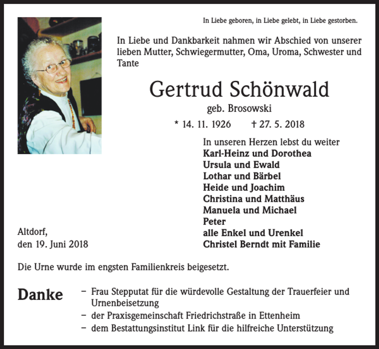 <p>In Liebe geboren, in Liebe gelebt, in Liebe gestorben.</p><p>In Liebe und Dankbarkeit nahmen wir Abschied von unserer<br />lieben Mutter, Schwiegermutter, Oma, Uroma, Schwester und<br />Tante</p><p>Gertrud Schönwald<br />geb. Brosowski</p><p>* 14. 11. 1926 † 27. 5. 2018</p><p>Altdorf,<br />den 19. Juni 2018</p><p>In unseren Herzen lebst du weiter<br />Karl-Heinz und Dorothea<br />Ursula und Ewald<br />Lothar und Bärbel<br />Heide und Joachim<br />Christina und Matthäus<br />Manuela und Michael<br />Peter<br />alle Enkel und Urenkel<br />Christel Berndt mit Familie</p><p>Die Urne wurde im engsten Familienkreis beigesetzt.</p><p>Danke</p><p>– Frau Stepputat für die würdevolle Gestaltung der Trauerfeier und<br />Urnenbeisetzung<br />– der Praxisgemeinschaft Friedrichstraße in Ettenheim<br />– dem Bestattungsinstitut Link für die hilfreiche Unterstützung</p>