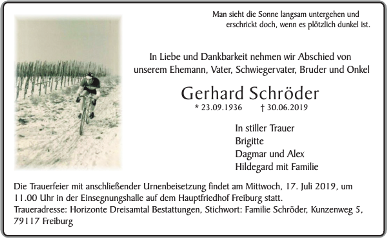 <p>Man sieht die Sonne langsam untergehen und<br />erschrickt doch, wenn es plötzlich dunkel ist.</p><p>In Liebe und Dankbarkeit nehmen wir Abschied von<br />unserem Ehemann, Vater, Schwiegervater, Bruder und Onkel</p><p>Gerhard Schröder<br />* 23.09.1936</p><p>† 30.06.2019</p><p>In stiller Trauer<br />Brigitte<br />Dagmar und Alex<br />Hildegard mit Familie<br />Die Trauerfeier mit anschließender Urnenbeisetzung findet am Mittwoch, 17. Juli 2019, um<br />11.00 Uhr in der Einsegnungshalle auf dem Hauptfriedhof Freiburg statt.<br />Traueradresse: Horizonte Dreisamtal Bestattungen, Stichwort: Familie Schröder, Kunzenweg 5,<br />79117 Freiburg</p>
