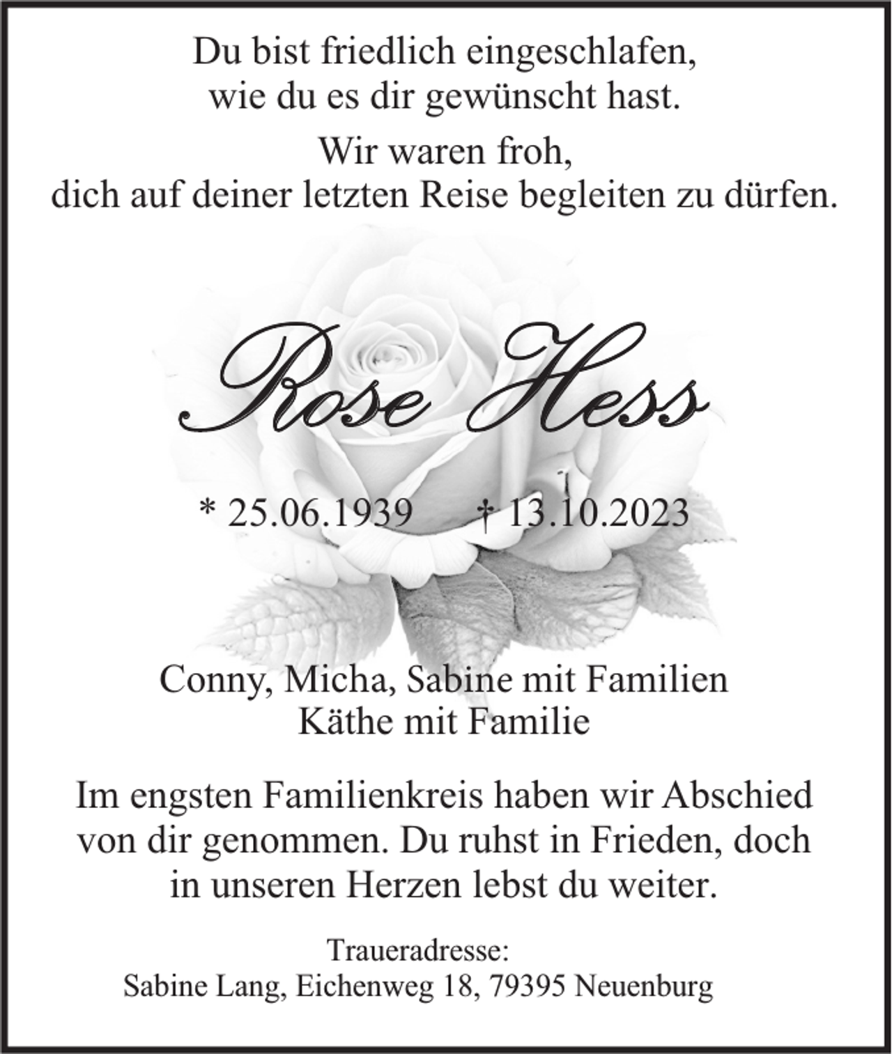 <p>Du bist friedlich eingeschlafen,<br />wie du es dir gewünscht hast.<br />Wir waren froh,<br />dich auf deiner letzten Reise begleiten zu dürfen.</p><p>Rose Hess<br />* 25.06.1939</p><p>† 13.10.2023</p><p>Conny, Micha, Sabine mit Familien<br />Käthe mit Familie<br />Im engsten Familienkreis haben wir Abschied<br />von dir genommen. Du ruhst in Frieden, doch<br />in unseren Herzen lebst du weiter.<br />Traueradresse:<br />Sabine Lang, Eichenweg 18, 79395 Neuenburg</p>