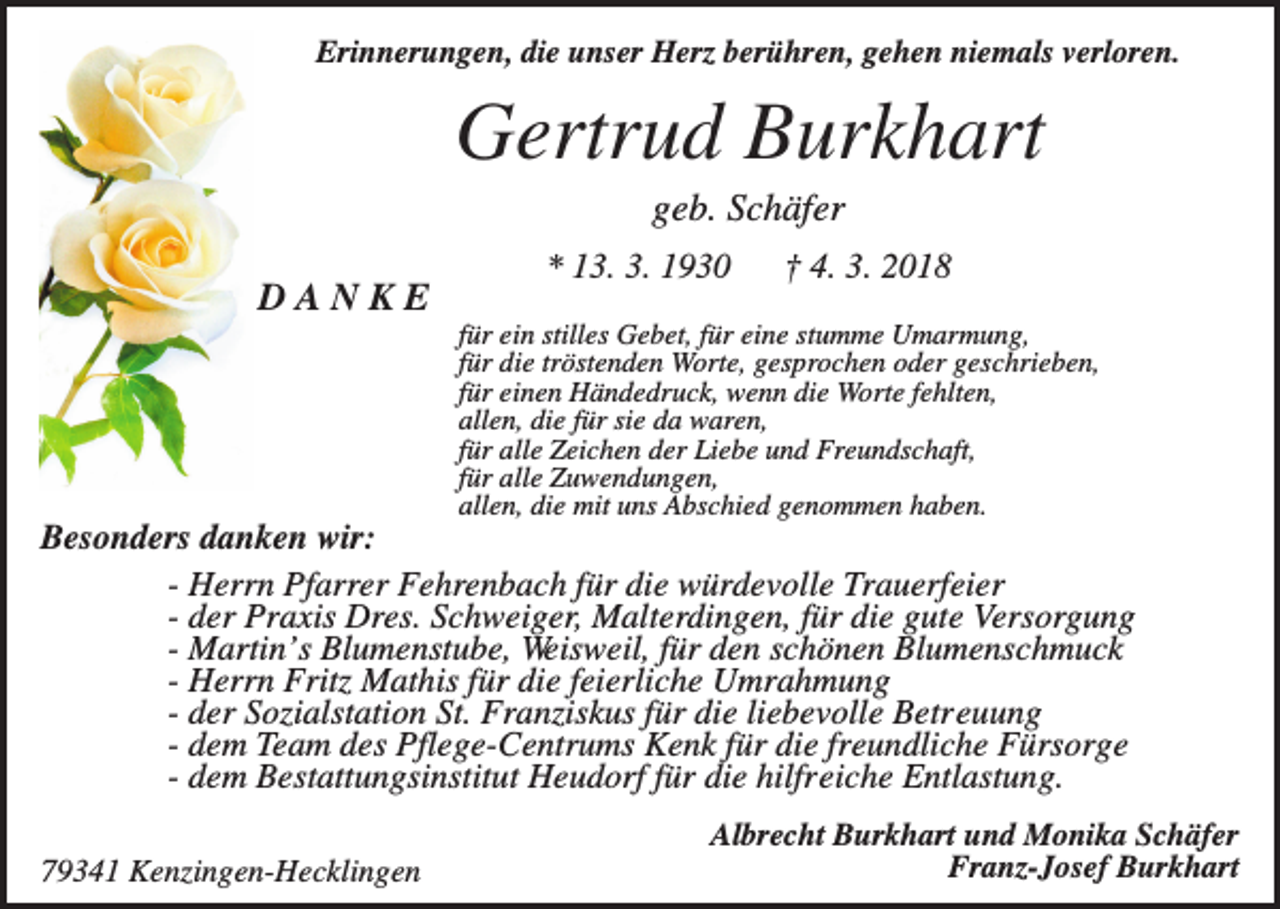 <p>Erinnerungen, die unser Herz berühren, gehen niemals verloren.</p><p>Gertrud Burkhart<br />geb. Schäfer<br />DANKE</p><p>* 13. 3. 1930</p><p>† 4. 3. 2018</p><p>für ein stilles Gebet, für eine stumme Umarmung,<br />für die tröstenden Worte, gesprochen oder geschrieben,<br />für einen Händedruck, wenn die Worte fehlten,<br />allen, die für sie da waren,<br />für alle Zeichen der Liebe und Freundschaft,<br />für alle Zuwendungen,<br />allen, die mit uns Abschied genommen haben.</p><p>Besonders danken wir:<br />- Herrn Pfarrer Fehrenbach für die würdevolle Trauerfeier<br />- der Praxis Dres. Schweiger, Malterdingen, für die gute Versorgung<br />- Martin’s Blumenstube, Weisweil, für den schönen Blumenschmuck<br />- Herrn Fritz Mathis für die feierliche Umrahmung<br />- der Sozialstation St. Franziskus für die liebevolle Betreuung<br />- dem Team des Pflege-Centrums Kenk für die freundliche Fürsorge<br />- dem Bestattungsinstitut Heudorf für die hilfreiche Entlastung.<br />79341 Kenzingen-Hecklingen</p><p>Albrecht Burkhart und Monika Schäfer<br />Franz-Josef Burkhart</p>