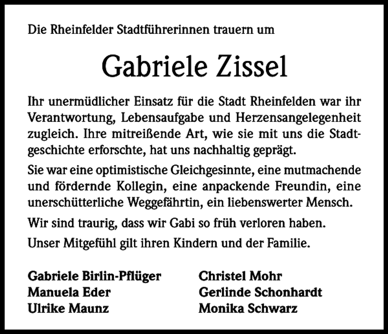 <p>Die Rheinfelder Stadtführerinnen trauern um</p><p>Gabriele Zissel<br />Ihr unermüdlicher Einsatz für die Stadt Rheinfelden war ihr<br />Verantwortung, Lebensaufgabe und Herzensangelegenheit<br />zugleich. Ihre mitreißende Art, wie sie mit uns die Stadtgeschichte erforschte, hat uns nachhaltig geprägt.<br />Sie war eine optimistische Gleichgesinnte, eine mutmachende<br />und fördernde Kollegin, eine anpackende Freundin, eine<br />unerschütterliche Weggefährtin, ein liebenswerter Mensch.<br />Wir sind traurig, dass wir Gabi so früh verloren haben.<br />Unser Mitgefühl gilt ihren Kindern und der Familie.<br />Gabriele Birlin-Pflüger<br />Manuela Eder<br />Ulrike Maunz</p><p>Christel Mohr<br />Gerlinde Schonhardt<br />Monika Schwarz</p>