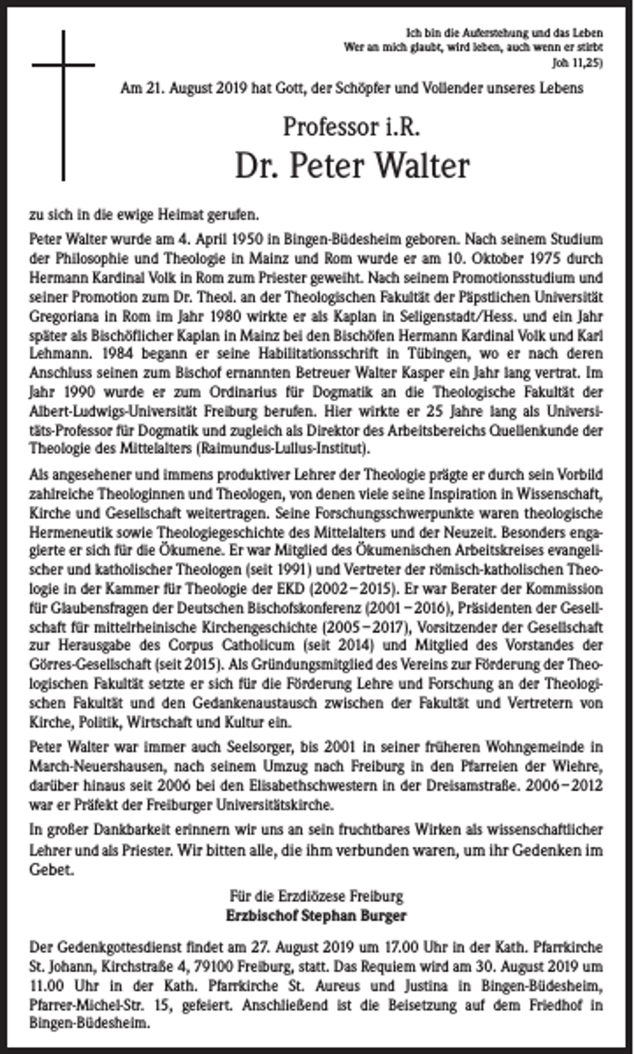<p>Ich bin die Auferstehung und das Leben<br />Wer an mich glaubt, wird leben, auch wenn er stirbt<br />Joh 11,25)</p><p>Am 21. August 2019 hat Gott, der Schöpfer und Vollender unseres Lebens</p><p>Professor i.R.</p><p>Dr. Peter Walter<br />zu sich in die ewige Heimat gerufen.<br />Peter Walter wurde am 4. April 1950 in Bingen-Büdesheim geboren. Nach seinem Studium<br />der Philosophie und Theologie in Mainz und Rom wurde er am 10. Oktober 1975 durch<br />Hermann Kardinal Volk in Rom zum Priester geweiht. Nach seinem Promotionsstudium und<br />seiner Promotion zum Dr. Theol. an der Theologischen Fakultät der Päpstlichen Universität<br />Gregoriana in Rom im Jahr 1980 wirkte er als Kaplan in Seligenstadt/Hess. und ein Jahr<br />später als Bischöflicher Kaplan in Mainz bei den Bischöfen Hermann Kardinal Volk und Karl<br />Lehmann. 1984 begann er seine Habilitationsschrift in Tübingen, wo er nach deren<br />Anschluss seinen zum Bischof ernannten Betreuer Walter Kasper ein Jahr lang vertrat. Im<br />Jahr 1990 wurde er zum Ordinarius für Dogmatik an die Theologische Fakultät der<br />Albert-Ludwigs-Universität Freiburg berufen. Hier wirkte er 25 Jahre lang als Universitäts-Professor für Dogmatik und zugleich als Direktor des Arbeitsbereichs Quellenkunde der<br />Theologie des Mittelalters (Raimundus-Lullus-Institut).<br />Als angesehener und immens produktiver Lehrer der Theologie prägte er durch sein Vorbild<br />zahlreiche Theologinnen und Theologen, von denen viele seine Inspiration in Wissenschaft,<br />Kirche und Gesellschaft weitertragen. Seine Forschungsschwerpunkte waren theologische<br />Hermeneutik sowie Theologiegeschichte des Mittelalters und der Neuzeit. Besonders engagierte er sich für die Ökumene. Er war Mitglied des Ökumenischen Arbeitskreises evangelischer und katholischer Theologen (seit 1991) und Vertreter der römisch-katholischen Theologie in der Kammer für Theologie der EKD (2002 – 2015). Er war Berater der Kommission<br />für Glaubensfragen der Deutschen Bischofskonferenz (2001 – 2016), Präsidenten der Gesellschaft für mittelrheinische Kirchengeschichte (2005 – 2017), Vorsitzender der Gesellschaft<br />zur Herausgabe des Corpus Catholicum (seit 2014) und Mitglied des Vorstandes der<br />Görres-Gesellschaft (seit 2015). Als Gründungsmitglied des Vereins zur Förderung der Theologischen Fakultät setzte er sich für die Förderung Lehre und Forschung an der Theologischen Fakultät und den Gedankenaustausch zwischen der Fakultät und Vertretern von<br />Kirche, Politik, Wirtschaft und Kultur ein.<br />Peter Walter war immer auch Seelsorger, bis 2001 in seiner früheren Wohngemeinde in<br />March-Neuershausen, nach seinem Umzug nach Freiburg in den Pfarreien der Wiehre,<br />darüber hinaus seit 2006 bei den Elisabethschwestern in der Dreisamstraße. 2006 – 2012<br />war er Präfekt der Freiburger Universitätskirche.<br />In großer Dankbarkeit erinnern wir uns an sein fruchtbares Wirken als wissenschaftlicher<br />Lehrer und als Priester. Wir bitten alle, die ihm verbunden waren, um ihr Gedenken im<br />Gebet.<br />Für die Erzdiözese Freiburg<br />Erzbischof Stephan Burger<br />Der Gedenkgottesdienst findet am 27. August 2019 um 17.00 Uhr in der Kath. Pfarrkirche<br />St. Johann, Kirchstraße 4, 79100 Freiburg, statt. Das Requiem wird am 30. August 2019 um<br />11.00 Uhr in der Kath. Pfarrkirche St. Aureus und Justina in Bingen-Büdesheim,<br />Pfarrer-Michel-Str. 15, gefeiert. Anschließend ist die Beisetzung auf dem Friedhof in<br />Bingen-Büdesheim.</p>