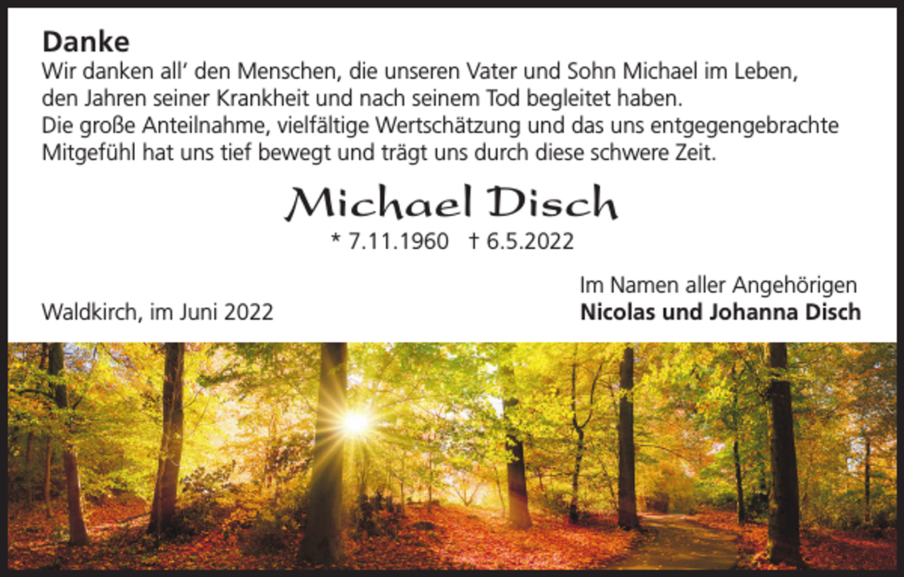 <p>Danke<br />Wir danken all‘ den Menschen, die unseren Vater und Sohn Michael im Leben,<br />den Jahren seiner Krankheit und nach seinem Tod begleitet haben.<br />Die große Anteilnahme, vielfältige Wertschätzung und das uns entgegengebrachte<br />Mitgefühl hat uns tief bewegt und trägt uns durch diese schwere Zeit.</p><p>Michael Disch<br />* 7.11.1960 † 6.5.2022</p><p>Waldkirch, im Juni 2022</p><p>Im Namen aller Angehörigen<br />Nicolas und Johanna Disch</p>