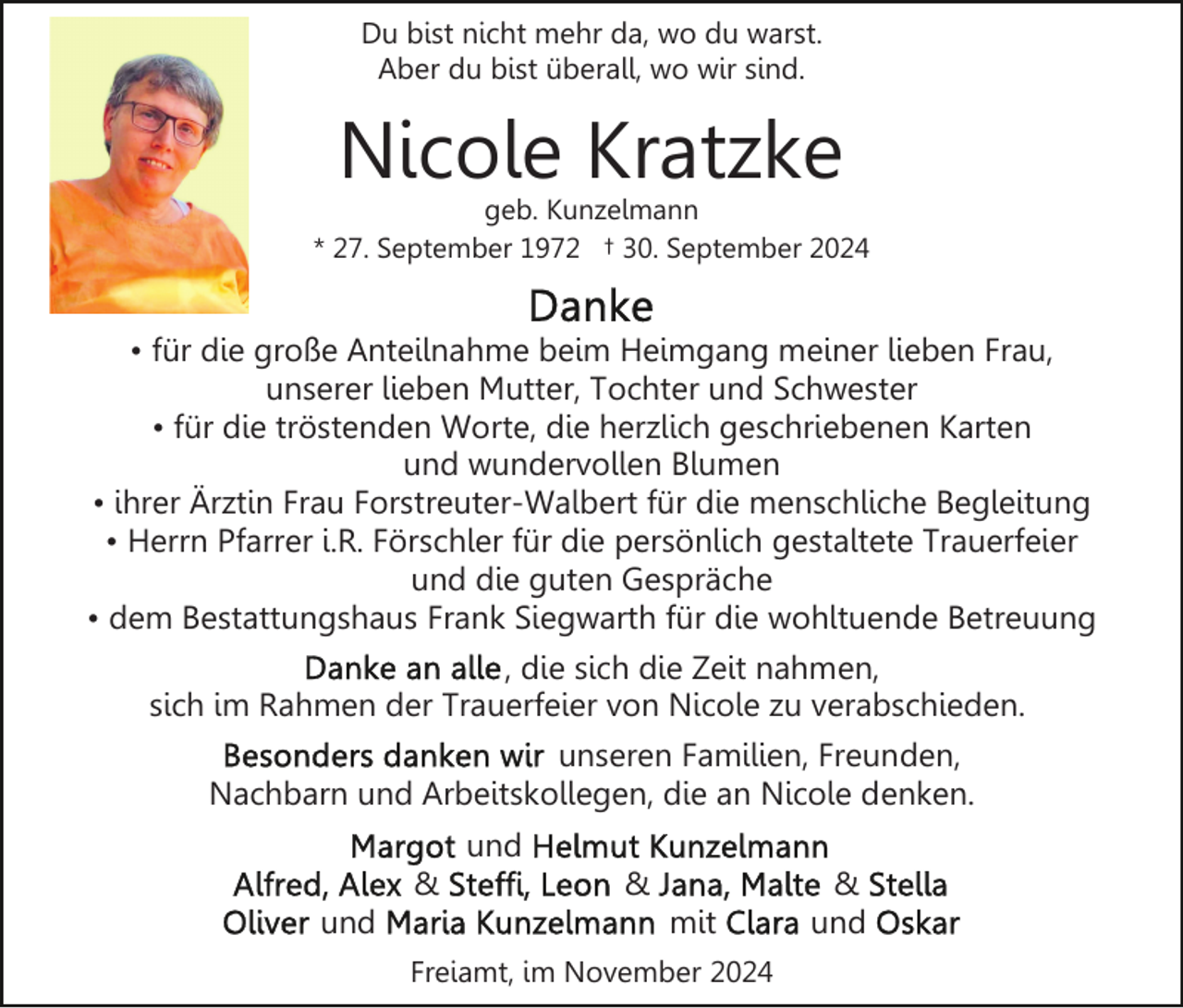 <p>Du bist nicht mehr da, wo du warst.<br />Aber du bist überall, wo wir sind.</p><p>Nicole Kratzke</p><p>geb. Kunzelmann<br />* 27. September 1972 † 30. September 2024</p><p>• für die große Anteilnahme beim Heimgang meiner lieben Frau,<br />unserer lieben Mutter, Tochter und Schwester<br />• für die tröstenden Worte, die herzlich geschriebenen Karten<br />und wundervollen Blumen<br />• ihrer Ärztin Frau Forstreuter-Walbert für die menschliche Begleitung<br />• Herrn Pfarrer i.R. Förschler für die persönlich gestaltete Trauerfeier<br />und die guten Gespräche<br />• dem Bestattungshaus Frank Siegwarth für die wohltuende Betreuung<br />, die sich die Zeit nahmen,<br />sich im Rahmen der Trauerfeier von Nicole zu verabschieden.<br />unseren Familien, Freunden,<br />Nachbarn und Arbeitskollegen, die an Nicole denken.<br />und<br />&amp;<br />und</p><p>&amp;<br />mit</p><p>Freiamt, im November 2024</p><p>&amp;<br />und</p>