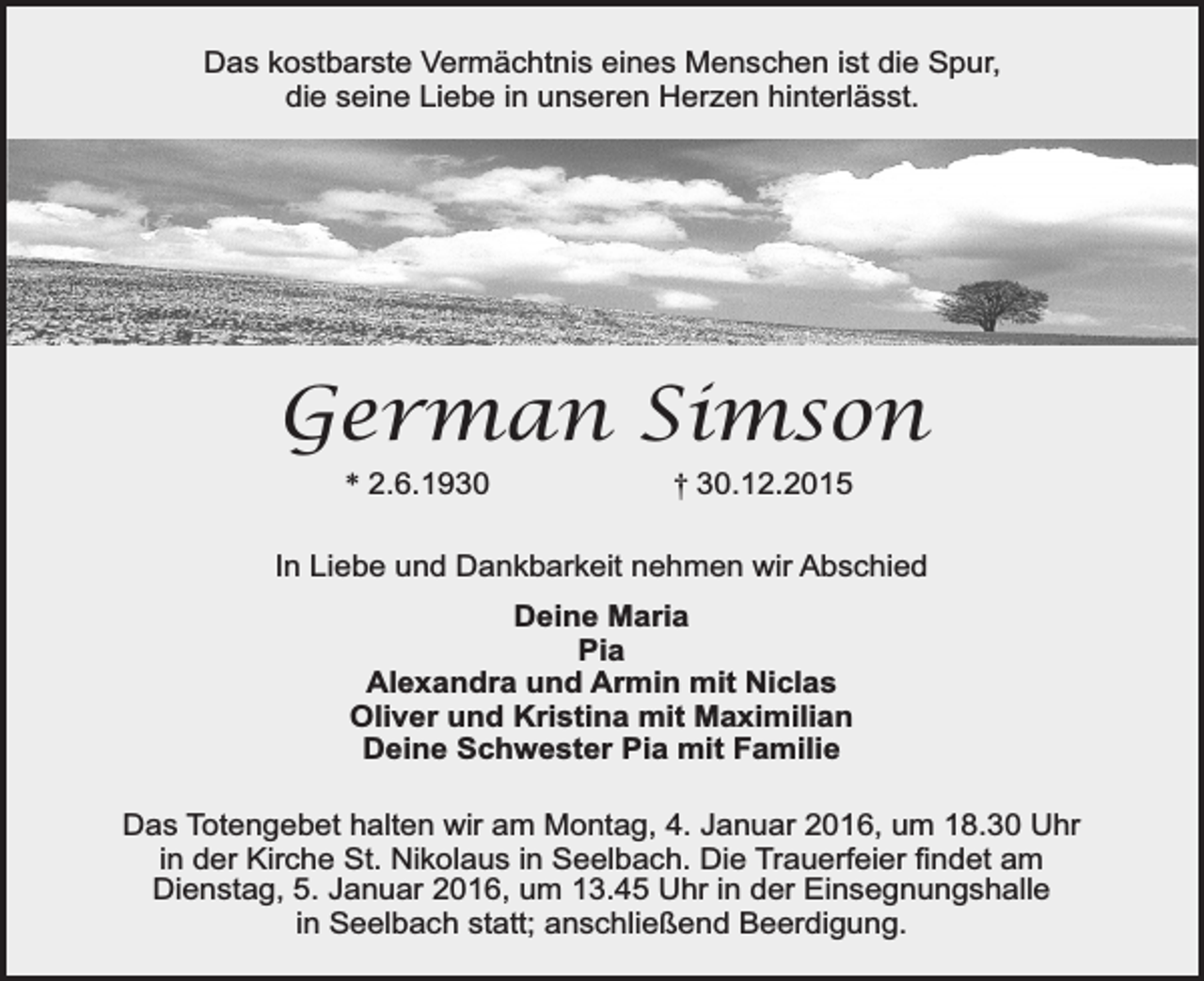 <p>Das kostbarste Vermächtnis eines Menschen ist die Spur,<br />die seine Liebe in unseren Herzen hinterlässt.</p><p>German Simson<br />* 2.6.1930</p><p>† 30.12.2015</p><p>In Liebe und Dankbarkeit nehmen wir Abschied<br />Deine Maria<br />Pia<br />Alexandra und Armin mit Niclas<br />Oliver und Kristina mit Maximilian<br />Deine Schwester Pia mit Familie<br />Das Totengebet halten wir am Montag, 4. Januar 2016, um 18.30 Uhr<br />in der Kirche St. Nikolaus in Seelbach. Die Trauerfeier findet am<br />Dienstag, 5. Januar 2016, um 13.45 Uhr in der Einsegnungshalle<br />in Seelbach statt; anschließend Beerdigung.</p>