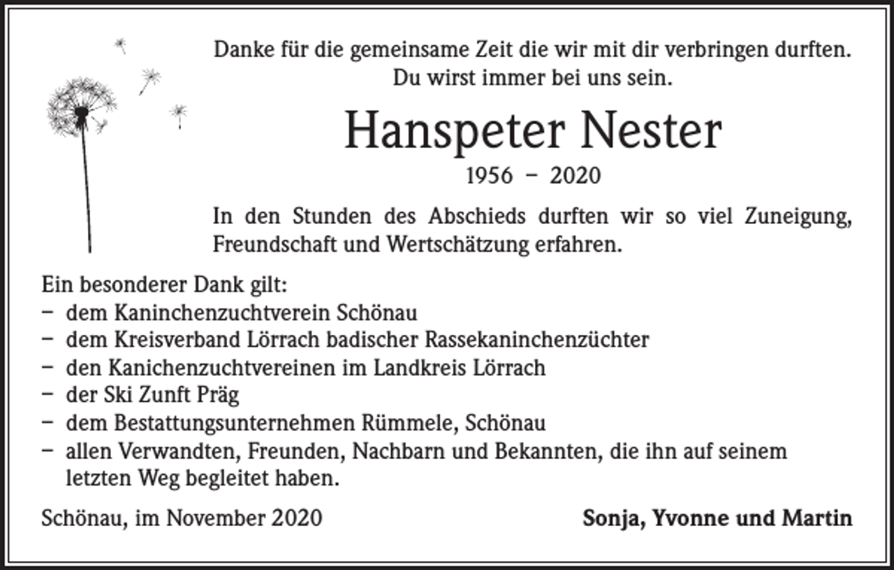 <p>Danke für die gemeinsame Zeit die wir mit dir verbringen durften.<br />Du wirst immer bei uns sein.</p><p>Hanspeter Nester<br />1956 – 2020</p><p>In den Stunden des Abschieds durften wir so viel Zuneigung,<br />Freundschaft und ­Wertschätzung erfahren.<br />Ein besonderer Dank gilt:<br />– dem Kaninchenzuchtverein Schönau<br />– dem Kreisverband Lörrach badischer Rassekaninchenzüchter<br />– den Kanichenzuchtvereinen im Landkreis Lörrach<br />– der Ski Zunft Präg<br />– dem Bestattungsunternehmen Rümmele, Schönau<br />– allen Verwandten, Freunden, Nachbarn und Bekannten, die ihn auf seinem<br />letzten Weg begleitet haben.<br />Schönau, im November 2020</p><p>Sonja, Yvonne und Martin</p>