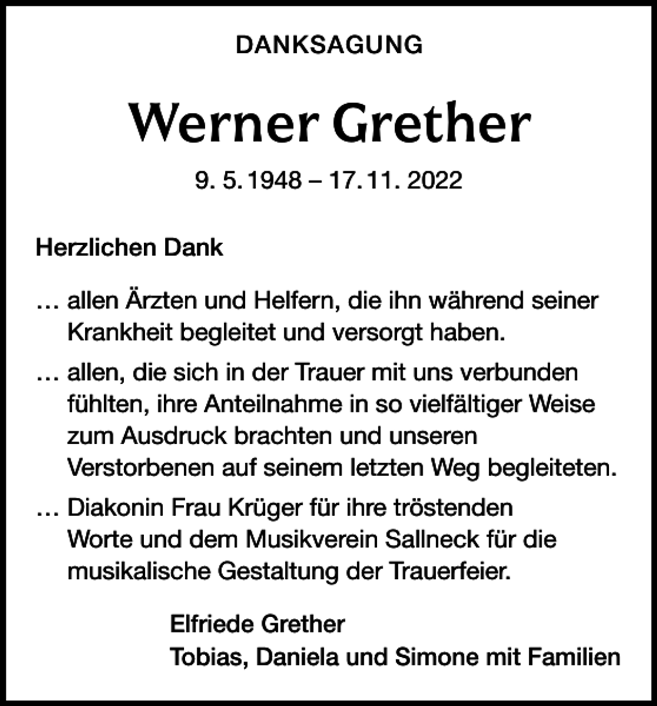 <p>DANKSAGUNG</p><p>Werner Grether<br />9. 5. 1948 – 17. 11. 2022<br />Herzlichen Dank<br />… allen Ärzten und Helfern, die ihn während seiner<br />Krankheit begleitet und versorgt haben.<br />… allen, die sich in der Trauer mit uns verbunden<br />fühlten, ihre Anteilnahme in so vielfältiger Weise<br />zum Ausdruck brachten und unseren<br />Verstorbenen auf seinem letzten Weg begleiteten.<br />… Diakonin Frau Krüger für ihre tröstenden<br />Worte und dem Musikverein Sallneck für die<br />musikalische Gestaltung der Trauerfeier.<br />Elfriede Grether<br />Tobias, Daniela und Simone mit Familien</p>