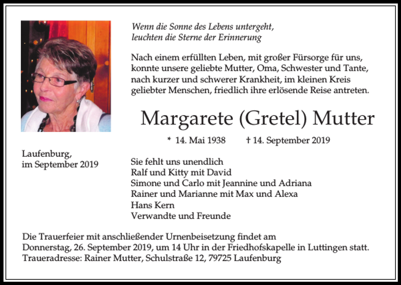 <p>Wenn die Sonne des Lebens untergeht,<br />leuchten die Sterne der Erinnerung<br />Nach einem erfüllten Leben, mit großer Fürsorge für uns,<br />konnte unsere geliebte Mutter, Oma, Schwester und Tante,<br />nach kurzer und schwerer Krankheit, im kleinen Kreis<br />geliebter Menschen, friedlich ihre erlösende Reise antreten.</p><p>Margarete (Gretel) Mutter<br />* 14. Mai 1938<br />Laufenburg,<br />im September 2019</p><p>† 14. September 2019</p><p>Sie fehlt uns unendlich<br />Ralf und Kitty mit David<br />Simone und Carlo mit Jeannine und Adriana<br />Rainer und Marianne mit Max und Alexa<br />Hans Kern<br />Verwandte und Freunde</p><p>Die Trauerfeier mit anschließender Urnenbeisetzung findet am<br />Donnerstag, 26. September 2019, um 14 Uhr in der Friedhofskapelle in Luttingen statt.<br />Traueradresse: Rainer Mutter, Schulstraße 12, 79725 Laufenburg</p>