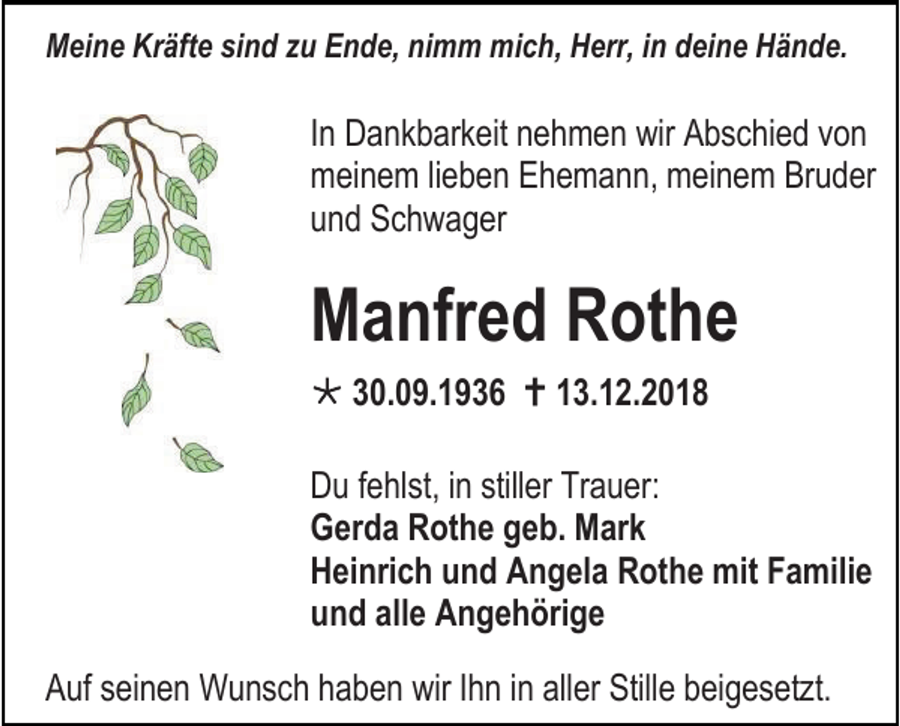 <p>Meine Kräfte sind zu Ende, nimm mich, Herr, in deine Hände.</p><p>In Dankbarkeit nehmen wir Abschied von<br />meinem lieben Ehemann, meinem Bruder<br />und Schwager</p><p>Manfred Rothe<br /> 30.09.1936  13.12.2018<br />Du fehlst, in stiller Trauer:<br />Gerda Rothe geb. Mark<br />Heinrich und Angela Rothe mit Familie<br />und alle Angehörige<br />Auf seinen Wunsch haben wir Ihn in aller Stille beigesetzt.</p>