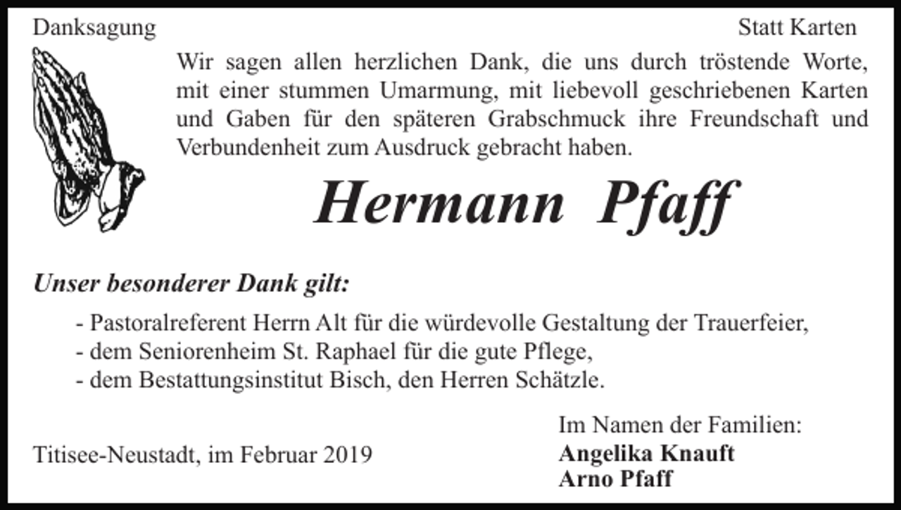 <p>Danksagung</p><p>Statt Karten<br />Wir sagen allen herzlichen Dank, die uns durch tröstende Worte,<br />mit einer stummen Umarmung, mit liebevoll geschriebenen Karten<br />und Gaben für den späteren Grabschmuck ihre Freundschaft und<br />Verbundenheit zum Ausdruck gebracht haben.</p><p>Hermann Pfaff<br />Unser besonderer Dank gilt:<br />- Pastoralreferent Herrn Alt für die würdevolle Gestaltung der Trauerfeier,<br />- dem Seniorenheim St. Raphael für die gute Pflege,<br />- dem Bestattungsinstitut Bisch, den Herren Schätzle.<br />Titisee-Neustadt, im Februar 2019</p><p>Im Namen der Familien:<br />Angelika Knauft<br />Arno Pfaff</p>