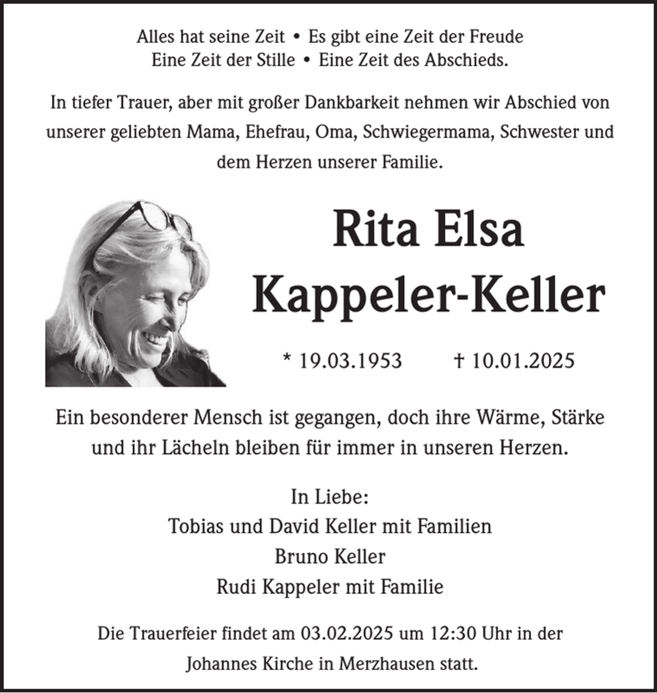 <p>Alles hat seine Zeit • Es gibt eine Zeit der Freude<br />Eine Zeit der Stille • Eine Zeit des Abschieds.<br />In tiefer Trauer, aber mit großer Dankbarkeit nehmen wir Abschied von<br />unserer geliebten Mama, Ehefrau, Oma, Schwiegermama, Schwester und<br />dem Herzen unserer Familie.</p><p>Rita Elsa<br />Kappeler-Keller<br />* 19.03.1953</p><p>† 10.01.2025</p><p>Ein besonderer Mensch ist gegangen, doch ihre Wärme, Stärke<br />und ihr Lächeln bleiben für immer in unseren Herzen.<br />In Liebe:<br />Tobias und David Keller mit Familien<br />Bruno Keller<br />Rudi Kappeler mit Familie<br />Die Trauerfeier findet am 03.02.2025 um 12:30 Uhr in der<br />Johannes Kirche in Merzhausen statt.</p>