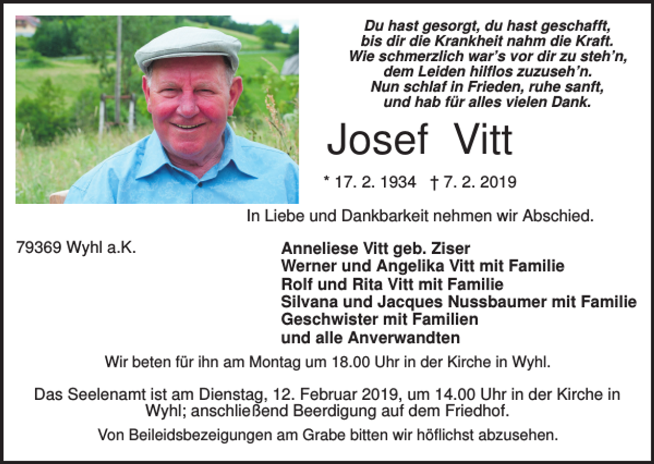 <p>Du hast gesorgt, du hast geschafft,<br />bis dir die Krankheit nahm die Kraft.<br />Wie schmerzlich war’s vor dir zu steh’n,<br />dem Leiden hilflos zuzuseh’n.<br />Nun schlaf in Frieden, ruhe sanft,<br />und hab für alles vielen Dank.</p><p>Josef Vitt<br />* 17. 2. 1934 † 7. 2. 2019<br />In Liebe und Dankbarkeit nehmen wir Abschied.<br />79369 Wyhl a.K.</p><p>Anneliese Vitt geb. Ziser<br />Werner und Angelika Vitt mit Familie<br />Rolf und Rita Vitt mit Familie<br />Silvana und Jacques Nussbaumer mit Familie<br />Geschwister mit Familien<br />und alle Anverwandten</p><p>Wir beten für ihn am Montag um 18.00 Uhr in der Kirche in Wyhl.</p><p>Das Seelenamt ist am Dienstag, 12. Februar 2019, um 14.00 Uhr in der Kirche in<br />Wyhl; anschließend Beerdigung auf dem Friedhof.<br />Von Beileidsbezeigungen am Grabe bitten wir höflichst abzusehen.</p>