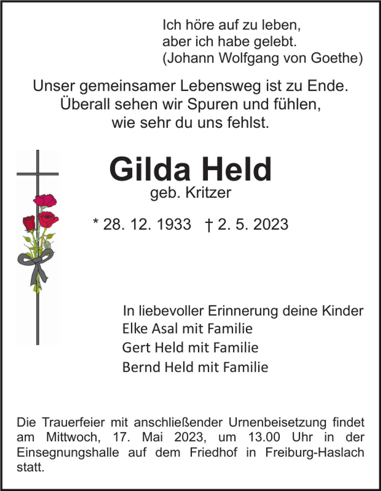 <p>Ich höre auf zu leben,<br />aber ich habe gelebt.<br />(Johann Wolfgang von Goethe)</p><p>Unser gemeinsamer Lebensweg ist zu Ende.<br />Überall sehen wir Spuren und fühlen,<br />wie sehr du uns fehlst.</p><p>Gilda Held<br />geb. Kritzer<br />* 28. 12. 1933 † 2. 5. 2023</p><p>In liebevoller Erinnerung deine Kinder</p><p>Elke Asal mit Familie<br />Gert Held mit Familie<br />Bernd Held mit Familie</p><p>Die Trauerfeier mit anschließender Urnenbeisetzung findet<br />am Mittwoch, 17. Mai 2023, um 13.00 Uhr in der<br />Einsegnungshalle auf dem Friedhof in Freiburg-Haslach<br />statt.</p>