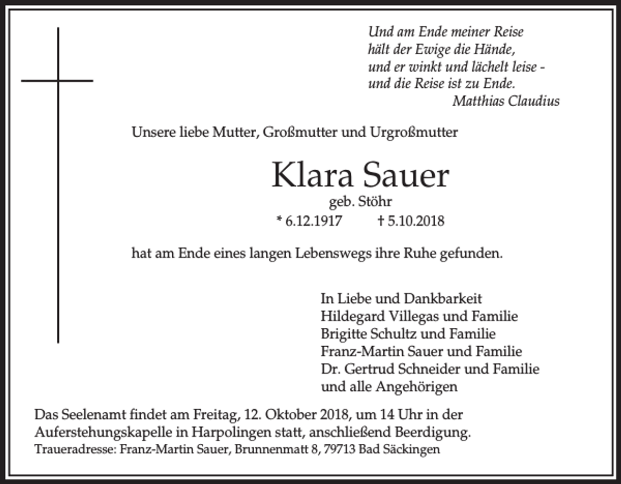 <p>Und am Ende meiner Reise<br />hält der Ewige die Hände,<br />und er winkt und lächelt leise und die Reise ist zu Ende.<br />Matthias Claudius<br />Unsere liebe Mutter, Großmutter und Urgroßmutter</p><p>Klara Sauer<br />geb. Stöhr<br />* 6.12.1917<br />† 5.10.2018</p><p>hat am Ende eines langen Lebenswegs ihre Ruhe gefunden.<br />In Liebe und Dankbarkeit<br />Hildegard Villegas und Familie<br />Brigitte Schultz und Familie<br />Franz-Martin Sauer und Familie<br />Dr. Gertrud Schneider und Familie<br />und alle Angehörigen<br />Das Seelenamt findet am Freitag, 12. Oktober 2018, um 14 Uhr in der<br />Auferstehungskapelle in Harpolingen statt, anschließend Beerdigung.<br />Traueradresse: Franz-Martin Sauer, Brunnenmatt 8, 79713 Bad Säckingen</p>