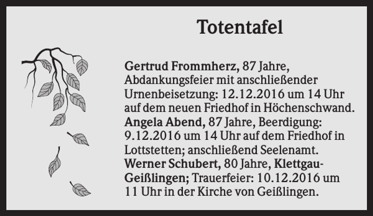 <p>Totentafel<br />Gertrud Frommherz, 87 Jahre,<br />Abdankungsfeier mit anschließender<br />Urnenbeisetzung: 12.12.2016 um 14 Uhr<br />auf dem neuen Friedhof in Höchenschwand.<br />Angela Abend, 87 Jahre, Beerdigung:<br />9.12.2016 um 14 Uhr auf dem Friedhof in<br />Lottstetten; anschließend Seelenamt.<br />Werner Schubert, 80 Jahre, KlettgauGeißlingen; Trauerfeier: 10.12.2016 um<br />11 Uhr in der Kirche von Geißlingen.</p>