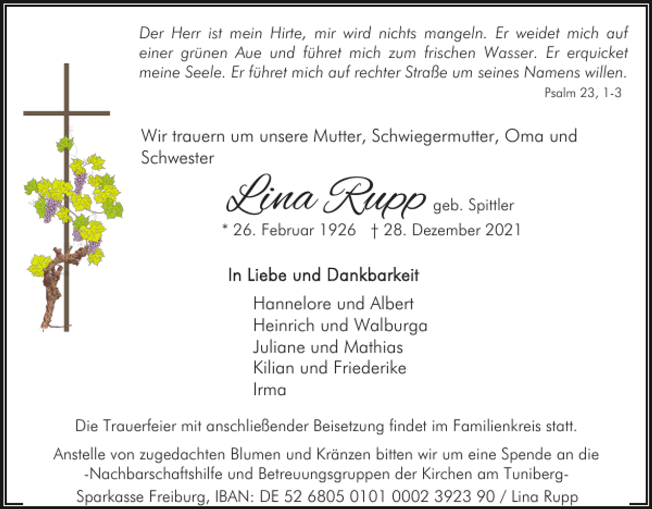 <p>Der Herr ist mein Hirte, mir wird nichts mangeln. Er weidet mich auf<br />einer grünen Aue und führet mich zum frischen Wasser. Er erquicket<br />meine Seele. Er führet mich auf rechter Straße um seines Namens willen.<br />Psalm 23, 1-3</p><p>Wir trauern um unsere Mutter, Schwiegermutter, Oma und<br />Schwester</p><p>Lina Rupp</p><p>geb. Spittler</p><p>* 26. Februar 1926 † 28. Dezember 2021</p><p>Hannelore und Albert<br />Heinrich und Walburga<br />Juliane und Mathias<br />Kilian und Friederike<br />Irma<br />Die Trauerfeier mit anschließender Beisetzung findet im Familienkreis statt.<br />Anstelle von zugedachten Blumen und Kränzen bitten wir um eine Spende an die<br />-Nachbarschaftshilfe und Betreuungsgruppen der Kirchen am TunibergSparkasse Freiburg, IBAN: DE 52 6805 0101 0002 3923 90 / Lina Rupp</p>
