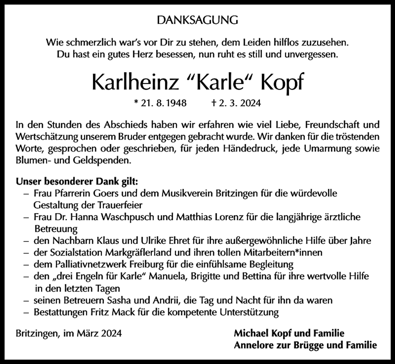 <p>DANKSAGUNG<br />Wie schmerzlich war’s vor Dir zu stehen, dem Leiden hilflos zuzusehen.<br />Du hast ein gutes Herz besessen, nun ruht es still und unvergessen.</p><p>Karlheinz “Karle“ Kopf<br />* 21. 8. 1948</p><p>† 2. 3. 2024</p><p>In den Stunden des Abschieds haben wir erfahren wie viel Liebe, Freundschaft und<br />Wertschätzung unserem Bruder entgegen gebracht wurde. Wir danken für die tröstenden<br />Worte, gesprochen oder geschrieben, für jeden Händedruck, jede Umarmung sowie<br />Blumen- und Geldspenden.<br />Unser besonderer Dank gilt:<br />– Frau Pfarrerin Goers und dem Musikverein Britzingen für die würdevolle<br />Gestaltung der Trauerfeier<br />– Frau Dr. Hanna Waschpusch und Matthias Lorenz für die langjährige ärztliche<br />Betreuung<br />– den Nachbarn Klaus und Ulrike Ehret für ihre außergewöhnliche Hilfe über Jahre<br />– der Sozialstation Markgräflerland und ihren tollen Mitarbeitern*innen<br />– dem Palliativnetzwerk Freiburg für die einfühlsame Begleitung<br />– den „drei Engeln für Karle“ Manuela, Brigitte und Bettina für ihre wertvolle Hilfe<br />in den letzten Tagen<br />– seinen Betreuern Sasha und Andrii, die Tag und Nacht für ihn da waren<br />– Bestattungen Fritz Mack für die kompetente Unterstützung<br />Britzingen, im März 2024 Michael Kopf und Familie<br />Annelore zur Brügge und Familie</p>
