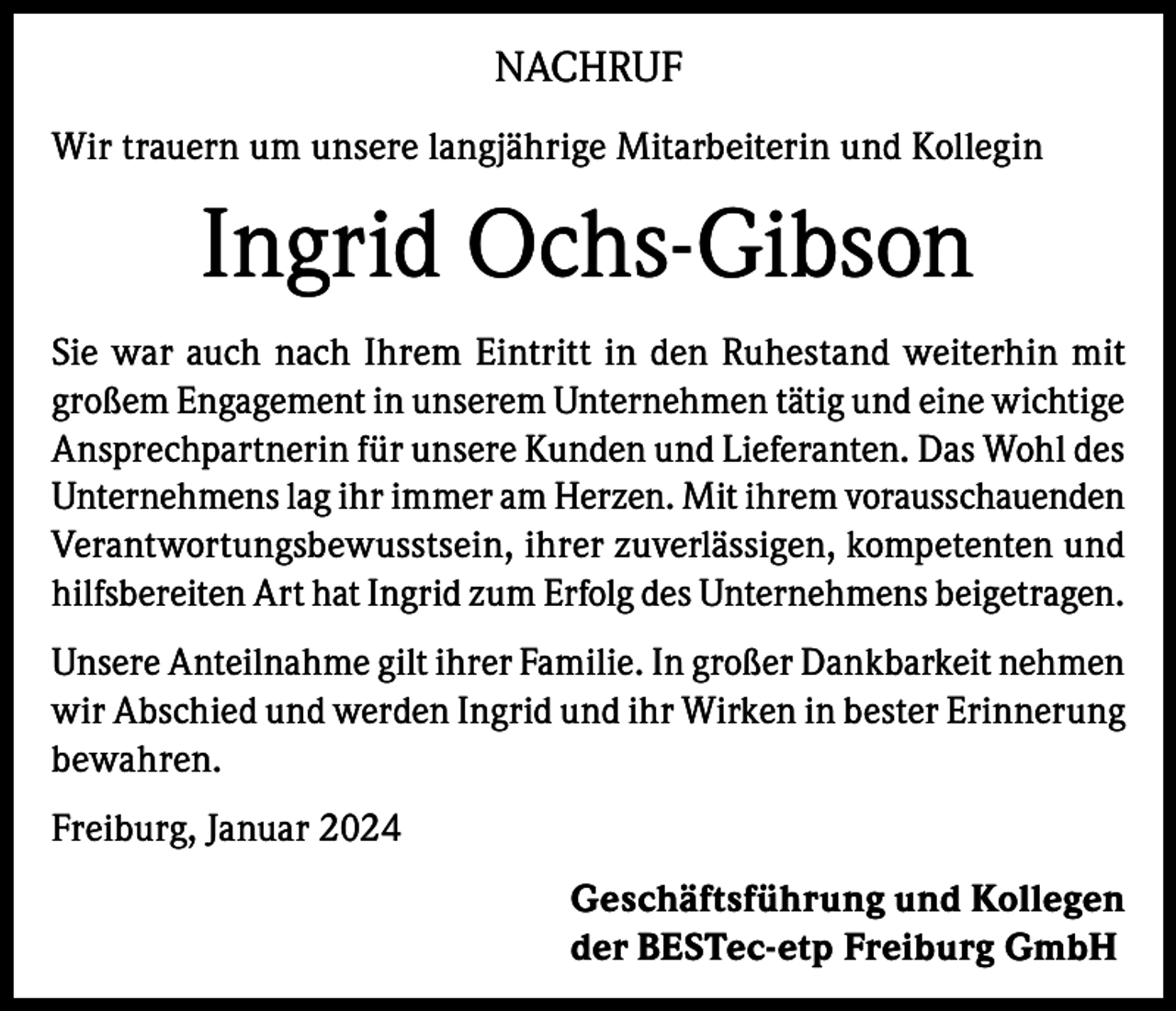<p>NACHRUF<br />Wir trauern um unsere langjährige Mitarbeiterin und Kollegin</p><p>Ingrid Ochs-Gibson<br />Sie war auch nach Ihrem Eintritt in den Ruhestand weiterhin mit<br />großem Engagement in unserem Unternehmen tätig und eine wichtige<br />Ansprechpartnerin für unsere Kunden und Lieferanten. Das Wohl des<br />Unternehmens lag ihr immer am Herzen. Mit ihrem vorausschauenden<br />Verantwortungsbewusstsein, ihrer zuverlässigen, kompetenten und<br />hilfsbereiten Art hat Ingrid zum Erfolg des Unternehmens beigetragen.<br />Unsere Anteilnahme gilt ihrer Familie. In großer Dankbarkeit nehmen<br />wir Abschied und werden Ingrid und ihr Wirken in bester Erinnerung<br />bewahren.<br />Freiburg, Januar 2024<br />Geschäftsführung und Kollegen<br />der BESTec-etp Freiburg GmbH</p>