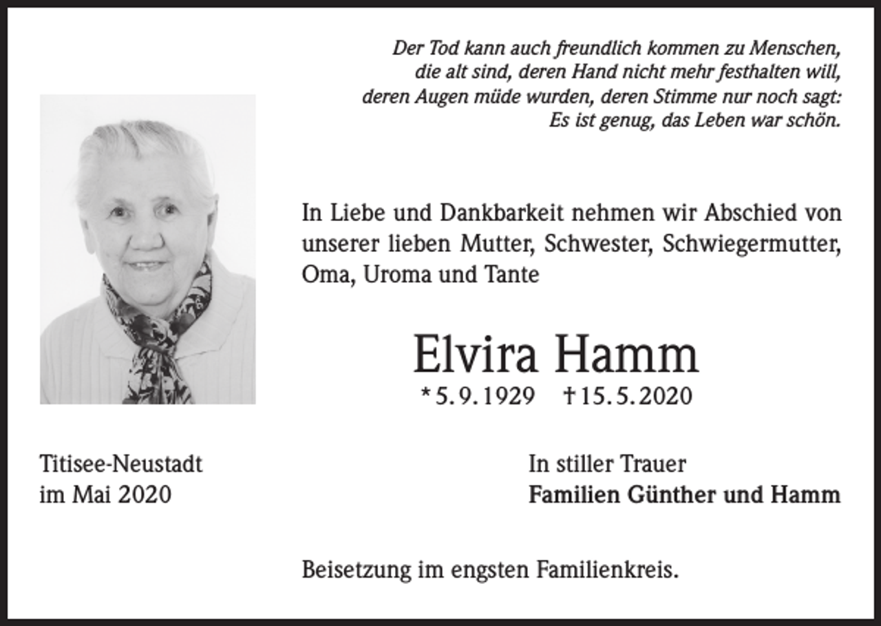 <p>Der Tod kann auch freundlich kommen zu Menschen,<br />die alt sind, deren Hand nicht mehr festhalten will,<br />deren Augen müde wurden, deren Stimme nur noch sagt:<br />Es ist genug, das Leben war schön.</p><p>In Liebe und Dankbarkeit nehmen wir Abschied von<br />unserer lieben Mutter, Schwester, Schwiegermutter,<br />Oma, Uroma und Tante</p><p>Elvira Hamm<br />* 5. 9. 1929</p><p>Titisee-Neustadt<br />im Mai 2020</p><p>† 15. 5. 2020</p><p>In stiller Trauer<br />Familien Günther und Hamm<br />Beisetzung im engsten Familienkreis.</p>