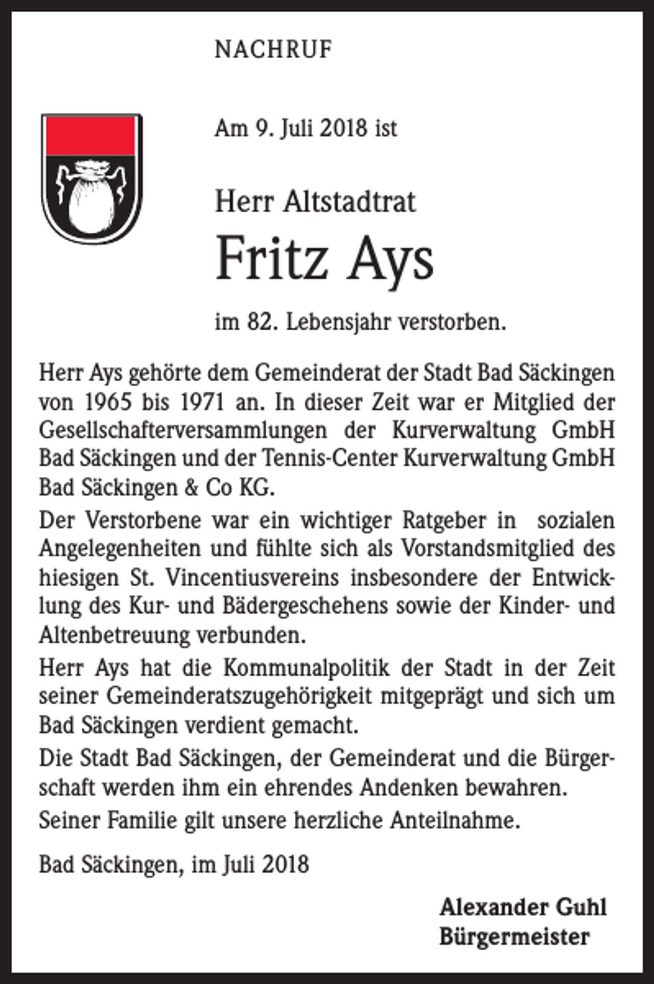 <p>NACHRUF<br />Am 9. Juli 2018 ist</p><p>Herr Altstadtrat</p><p>Fritz Ays<br />im 82. Lebensjahr verstorben.<br />Herr Ays gehörte dem Gemeinderat der Stadt Bad Säckingen<br />von 1965 bis 1971 an. In dieser Zeit war er Mitglied der<br />Gesellschafterversammlungen der Kurverwaltung GmbH<br />Bad Säckingen und der Tennis-Center Kurverwaltung GmbH<br />Bad Säckingen &amp; Co KG.<br />Der Verstorbene war ein wichtiger Ratgeber in sozialen<br />Angelegenheiten und fühlte sich als Vorstandsmitglied des<br />hiesigen St. Vincentiusvereins insbesondere der Entwicklung des Kur- und Bädergeschehens sowie der Kinder- und<br />Altenbetreuung verbunden.<br />Herr Ays hat die Kommunalpolitik der Stadt in der Zeit<br />­seiner Gemeinderatszugehörigkeit mitgeprägt und sich um<br />Bad Säckingen verdient gemacht.<br />Die Stadt Bad Säckingen, der Gemeinderat und die Bürgerschaft werden ihm ein ehrendes Andenken bewahren.<br />Seiner Familie gilt unsere herzliche Anteilnahme.<br />Bad Säckingen, im Juli 2018<br />Alexander Guhl<br />Bürgermeister</p>