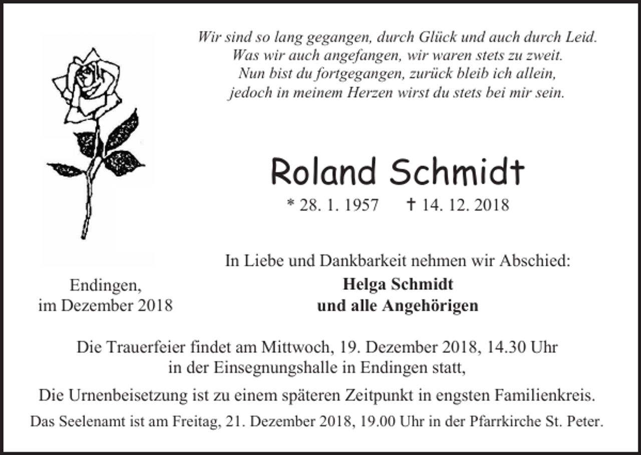 <p>Wir sind so lang gegangen, durch Glück und auch durch Leid.<br />Was wir auch angefangen, wir waren stets zu zweit.<br />Nun bist du fortgegangen, zurück bleib ich allein,<br />jedoch in meinem Herzen wirst du stets bei mir sein.</p><p>Roland Schmidt<br />* 28. 1. 1957</p><p>Endingen,<br />im Dezember 2018</p><p> 14. 12. 2018</p><p>In Liebe und Dankbarkeit nehmen wir Abschied:<br />Helga Schmidt<br />und alle Angehörigen</p><p>Die Trauerfeier findet am Mittwoch, 19. Dezember 2018, 14.30 Uhr<br />in der Einsegnungshalle in Endingen statt,<br />Die Urnenbeisetzung ist zu einem späteren Zeitpunkt in engsten Familienkreis.<br />Das Seelenamt ist am Freitag, 21. Dezember 2018, 19.00 Uhr in der Pfarrkirche St. Peter.</p>