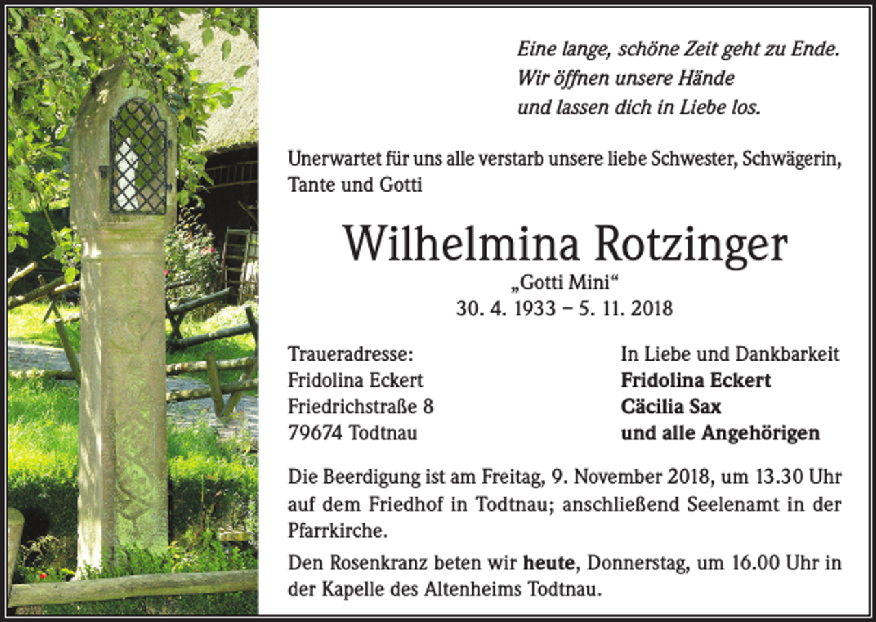 <p>Eine lange, schöne Zeit geht zu Ende.<br />Wir öffnen unsere Hände<br />und lassen dich in Liebe los.<br />Unerwartet für uns alle verstarb unsere liebe Schwester, Schwägerin,<br />Tante und Gotti</p><p>Wilhelmina Rotzinger<br />„Gotti Mini“<br />30. 4. 1933 – 5. 11. 2018</p><p>Traueradresse:<br />Fridolina Eckert<br />Friedrichstraße 8<br />79674 Todtnau</p><p>In Liebe und Dankbarkeit<br />Fridolina Eckert<br />Cäcilia Sax<br />und alle Angehörigen</p><p>Die Beerdigung ist am Freitag, 9. November 2018, um 13.30 Uhr<br />auf dem Friedhof in Todtnau; anschließend Seelenamt in der<br />Pfarrkirche.<br />Den Rosenkranz beten wir heute, Donnerstag, um 16.00 Uhr in<br />der Kapelle des Altenheims Todtnau.</p>