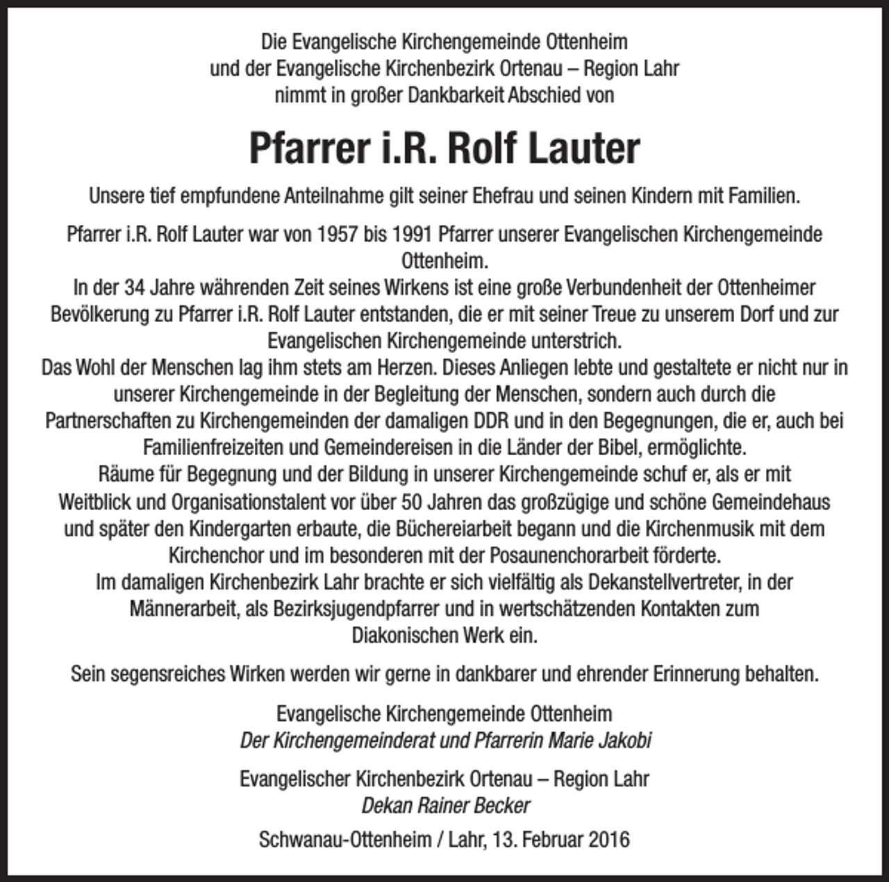 <p>Die Evangelische Kirchengemeinde Ottenheim<br />und der Evangelische Kirchenbezirk Ortenau – Region Lahr<br />nimmt in großer Dankbarkeit Abschied von</p><p>Pfarrer i.R. Rolf Lauter<br />Unsere tief empfundene Anteilnahme gilt seiner Ehefrau und seinen Kindern mit Familien.<br />Pfarrer i.R. Rolf Lauter war von 1957 bis 1991 Pfarrer unserer Evangelischen Kirchengemeinde<br />Ottenheim.<br />In der 34 Jahre währenden Zeit seines Wirkens ist eine große Verbundenheit der Ottenheimer<br />Bevölkerung zu Pfarrer i.R. Rolf Lauter entstanden, die er mit seiner Treue zu unserem Dorf und zur<br />Evangelischen Kirchengemeinde unterstrich.<br />Das Wohl der Menschen lag ihm stets am Herzen. Dieses Anliegen lebte und gestaltete er nicht nur in<br />unserer Kirchengemeinde in der Begleitung der Menschen, sondern auch durch die<br />Partnerschaften zu Kirchengemeinden der damaligen DDR und in den Begegnungen, die er, auch bei<br />Familienfreizeiten und Gemeindereisen in die Länder der Bibel, ermöglichte.<br />Räume für Begegnung und der Bildung in unserer Kirchengemeinde schuf er, als er mit<br />Weitblick und Organisationstalent vor über 50 Jahren das großzügige und schöne Gemeindehaus<br />und später den Kindergarten erbaute, die Büchereiarbeit begann und die Kirchenmusik mit dem<br />Kirchenchor und im besonderen mit der Posaunenchorarbeit förderte.<br />Im damaligen Kirchenbezirk Lahr brachte er sich vielfältig als Dekanstellvertreter, in der<br />Männerarbeit, als Bezirksjugendpfarrer und in wertschätzenden Kontakten zum<br />Diakonischen Werk ein.<br />Sein segensreiches Wirken werden wir gerne in dankbarer und ehrender Erinnerung behalten.<br />Evangelische Kirchengemeinde Ottenheim<br />Der Kirchengemeinderat und Pfarrerin Marie Jakobi<br />Evangelischer Kirchenbezirk Ortenau – Region Lahr<br />Dekan Rainer Becker<br />Schwanau-Ottenheim / Lahr, 13. Februar 2016</p>