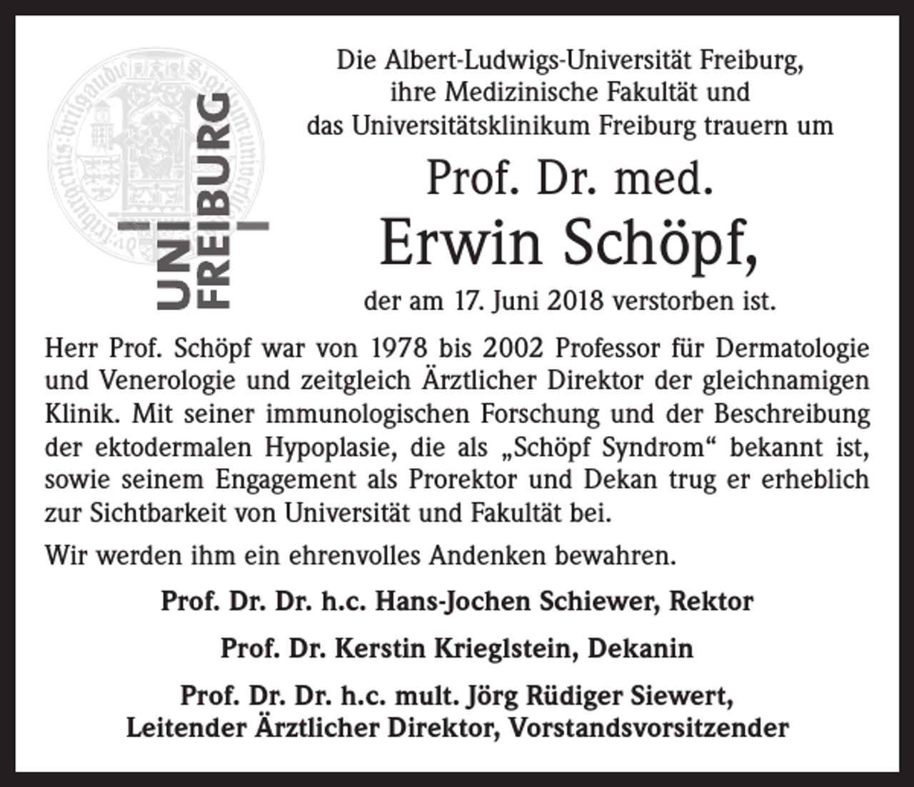 <p>Die Albert-Ludwigs-Universität Freiburg,<br />ihre Medizinische Fakultät und<br />das Universitätsklinikum Freiburg trauern um</p><p>Prof. Dr. med.</p><p>Erwin Schöpf,<br />der am 17. Juni 2018 verstorben ist.<br />Herr Prof. Schöpf war von 1978 bis 2002 Professor für Dermatologie<br />und Venerologie und zeitgleich Ärztlicher Direktor der gleichnamigen<br />Klinik. Mit seiner immunologischen Forschung und der Beschreibung<br />der ­ektodermalen Hypoplasie, die als „Schöpf Syndrom“ bekannt ist,<br />sowie seinem Engagement als Prorektor und Dekan trug er erheblich<br />zur Sichtbarkeit von Universität und Fakultät bei.<br />Wir werden ihm ein ehrenvolles Andenken bewahren.</p><p>Prof. Dr. Dr. h.c. Hans-Jochen Schiewer, Rektor<br />Prof. Dr. Kerstin Krieglstein, Dekanin<br />Prof. Dr. Dr. h.c. mult. Jörg Rüdiger Siewert,<br />Leitender Ärztlicher Direktor, Vorstandsvorsitzender</p>