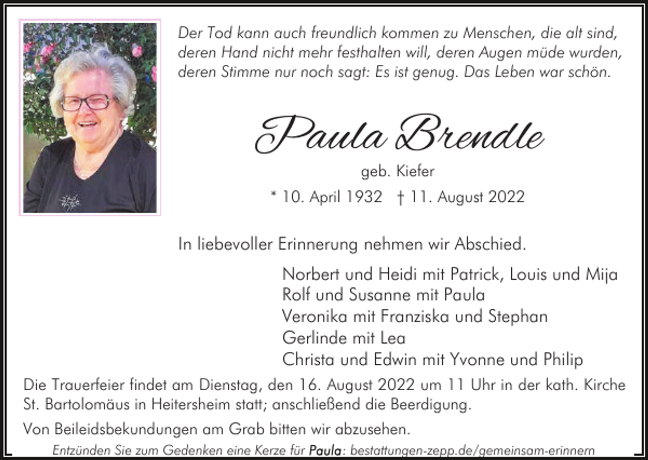 <p>Der Tod kann auch freundlich kommen zu Menschen, die alt sind,<br />deren Hand nicht mehr festhalten will, deren Augen müde wurden,<br />deren Stimme nur noch sagt: Es ist genug. Das Leben war schön.</p><p>Paula Brendle<br />geb. Kiefer</p><p>* 10. April 1932 † 11. August 2022</p><p>In liebevoller Erinnerung nehmen wir Abschied.<br />Norbert und Heidi mit Patrick, Louis und Mija<br />Rolf und Susanne mit Paula<br />Veronika mit Franziska und Stephan<br />Gerlinde mit Lea<br />Christa und Edwin mit Yvonne und Philip<br />Die Trauerfeier findet am Dienstag, den 16. August 2022 um 11 Uhr in der kath. Kirche<br />St. Bartolomäus in Heitersheim statt; anschließend die Beerdigung.<br />Von Beileidsbekundungen am Grab bitten wir abzusehen.<br />Entzünden Sie zum Gedenken eine Kerze für</p><p>: bestattungen-zepp.de/gemeinsam-erinnern</p>