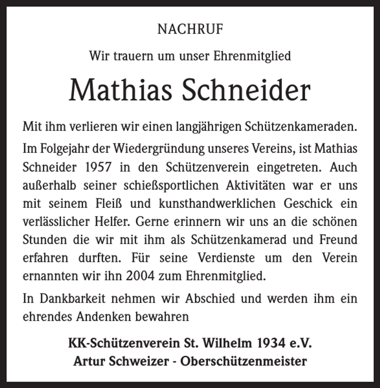 <p>NACHRUF<br />Wir trauern um unser Ehrenmitglied</p><p>Mathias Schneider<br />Mit ihm verlieren wir einen langjährigen Schützenkameraden.<br />Im Folgejahr der Wiedergründung unseres Vereins, ist Mathias<br />Schneider 1957 in den Schützenverein eingetreten. Auch<br />außerhalb seiner schießsportlichen Aktivitäten war er uns<br />mit seinem Fleiß und kunsthandwerklichen Geschick ein<br />verläss­licher Helfer. Gerne erinnern wir uns an die schönen<br />Stunden die wir mit ihm als Schützenkamerad und Freund<br />erfahren durften. Für seine Verdienste um den Verein<br />­ernannten wir ihn 2004 zum Ehrenmitglied.<br />In Dankbarkeit nehmen wir Abschied und werden ihm ein<br />ehrendes Andenken bewahren<br />KK-Schützenverein St. Wilhelm 1934 e.V.<br />Artur Schweizer - Oberschützenmeister</p>