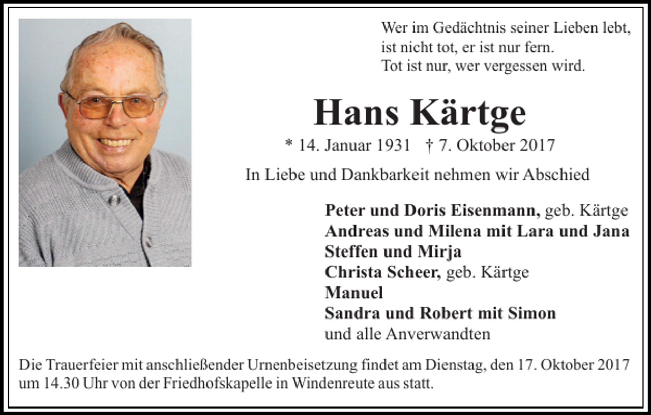 <p>Wer<br />Wer i im<br />m GGedächtnis<br />e d ä c ht nis s eiseiner<br />n er Lieben<br />Li e b e n lebt,<br />l e bt,<br />ist nicht<br />ni c ht ttot,<br />ot, er<br />er ist nur<br />n ur fern.<br />f er n.<br />Tot<br />T ot ist<br />ist nnur,<br />ur, wer<br />w er vvergessen<br />er g ess e n wird.<br />wir d.</p><p>H a ns KKärtge<br />ä rt g e<br />Hans</p><p>7. Oktober<br />** 114.<br />4. JJanuar<br />a n u ar 11931<br />9 3 1 †† 7.<br />O kt o b er 22<br />IInn Liebe<br />Li e b e und<br />u n d Dankbarkeit<br />D a n k b ar k eit nehmen<br />n e h m e n wir<br />wir Abschied<br />A bs c hi e d<br />PPeter<br />et e r uund<br />n d Doris<br />D o ris Eisenmann,<br />Eis e n m a n n, ggeb.<br />e b. Kärtge<br />K ärt g e<br />AAndreas<br />n d r e as uund<br />n d Milena<br />Mil e n a mit<br />mi t Lara<br />L a r a und<br />u n d Jana<br />Jana<br />Steffen<br />St<br />eff e n uund<br />n d Mirja<br />Mi rj a<br />CChrista<br />h rist a SScheer,<br />c h e e r, geb.<br />g e b. Kärtge<br />K ärt g e<br />MManuel<br />a n u el<br />SSandra<br />a n d r a uund<br />n d Robert<br />R o b e rt mit<br />mit Si<br />mon<br />Simon<br />alle<br />uund<br />n d all<br />e Anverwandten<br />A n v er w a n dt e n<br />Die<br />Di<br />e TrTrauerfeier<br />a u erf ei er mit<br />mit aanschließender<br />ns c h li e ß e n d er Urnenbeisetzung<br />Ur n e n b eis et z u ng fifindet<br />n d et aam<br />m Dienstag,<br />Di e nst a g, dden<br />e n 17.<br />1 7. Oktober<br />O kt o b er 22<br />uum<br />m 114.30<br />4. 3 0 Uhr<br />U hr vvon<br />o n dder<br />er Friedhofskapelle<br />Fri e d h ofs k a p ell e iinn Windenreute<br />Wi n d e nr e ut e aaus<br />us st<br />statt.<br />att.</p>
