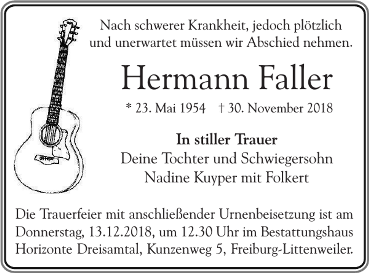 <p>Nach schwerer Krankheit, jedoch plötzlich<br />und unerwartet müssen wir Abschied nehmen.</p><p>Hermann Faller<br />* 23. Mai 1954</p><p>30. November 2018</p><p>In stiller Trauer<br />Deine Tochter und Schwiegersohn<br />Nadine Kuyper mit Folkert<br />Die Trauerfeier mit anschließender Urnenbeisetzung ist am<br />Donnerstag, 13.12.2018, um 12.30 Uhr im Bestattungshaus<br />Horizonte Dreisamtal, Kunzenweg 5, Freiburg-Littenweiler.</p>