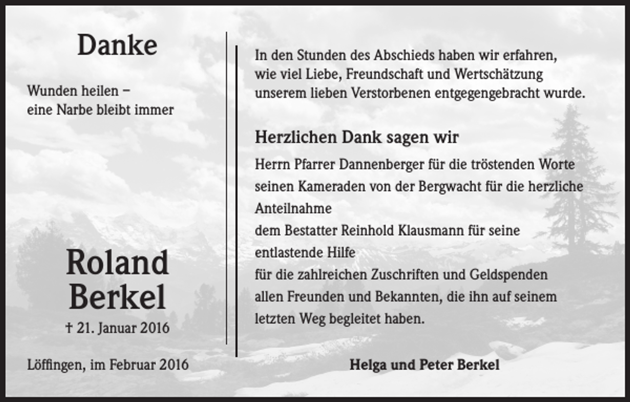 <p>Danke<br />Wunden heilen –<br />eine Narbe bleibt immer</p><p>In den Stunden des Abschieds haben wir erfahren,<br />wie viel Liebe, Freundschaft und Wertschätzung<br />unserem lieben Verstorbenen entgegengebracht wurde.</p><p>Herzlichen Dank sagen wir</p><p>Roland<br />Berkel</p><p>† 21. Januar 2016<br />Löffingen, im Februar 2016</p><p>Herrn Pfarrer Dannenberger für die tröstenden Worte<br />seinen Kameraden von der Bergwacht für die herzliche<br />Anteilnahme<br />dem Bestatter Reinhold Klausmann für seine<br />entlastende Hilfe<br />für die zahlreichen Zuschriften und Geldspenden<br />allen Freunden und Bekannten, die ihn auf seinem<br />letzten Weg begleitet haben.<br />Helga und Peter Berkel</p>