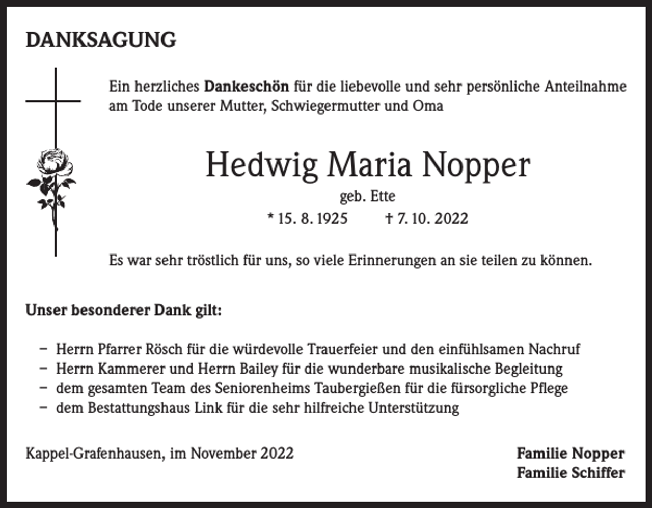 <p>DANKSAGUNG<br />Ein herzliches Dankeschön für die liebevolle und sehr persönliche Anteilnahme<br />am Tode unserer Mutter, Schwiegermutter und Oma</p><p>Hedwig Maria Nopper<br />geb. Ette<br />* 15. 8. 1925<br />† 7. 10. 2022<br />Es war sehr tröstlich für uns, so viele Erinnerungen an sie teilen zu können.<br />Unser besonderer Dank gilt:<br />– Herrn Pfarrer Rösch für die würdevolle Trauerfeier und den einfühlsamen Nachruf<br />– Herrn Kammerer und Herrn Bailey für die wunderbare musikalische Begleitung<br />– dem gesamten Team des Seniorenheims Taubergießen für die fürsorgliche Pflege<br />– dem Bestattungshaus Link für die sehr hilfreiche Unterstützung<br />Kappel-Grafenhausen, im November 2022</p><p>amilie Nopper<br />F<br />Familie Schiffer</p>