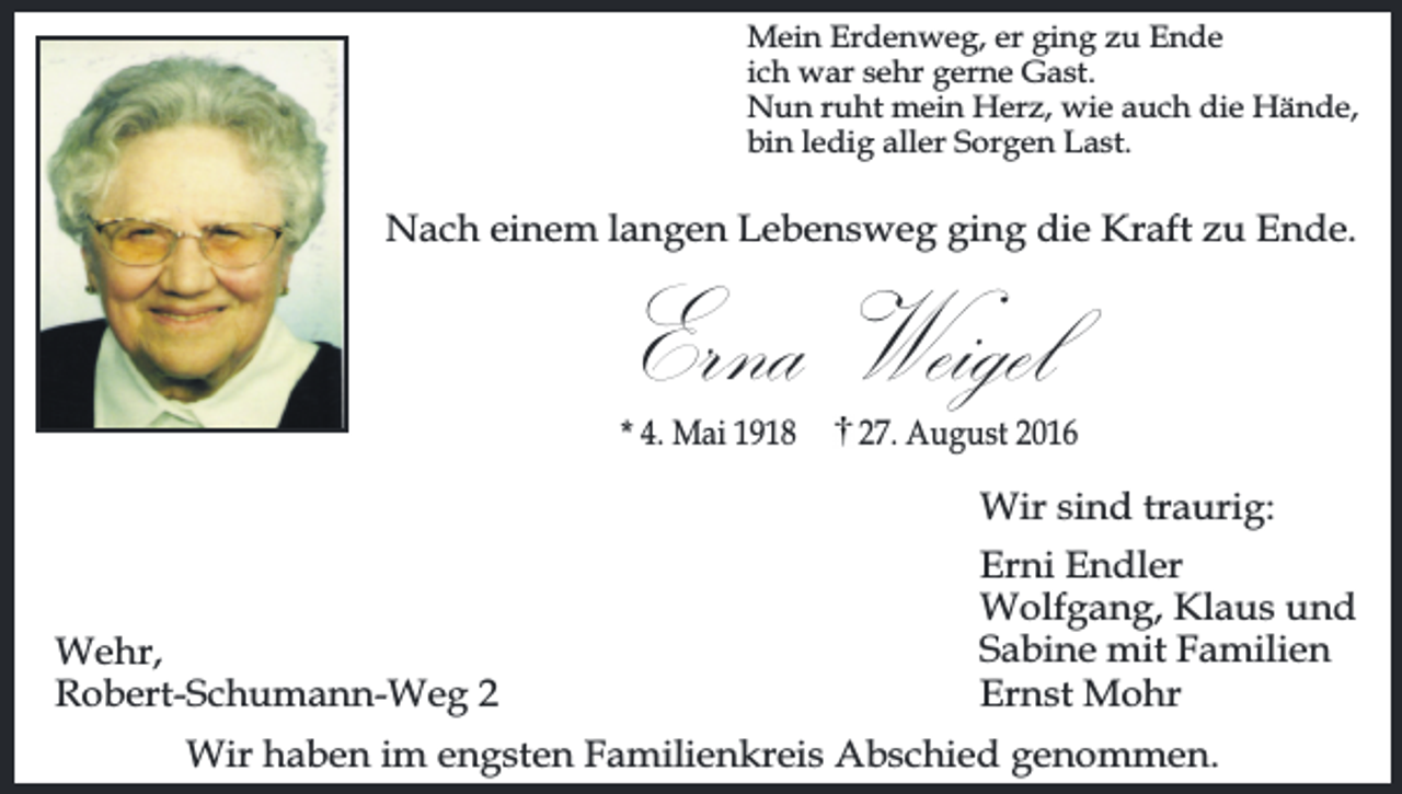 <p>Mein Erdenweg, er ging zu Ende<br />ich war sehr gerne Gast.<br />Nun ruht mein Herz, wie auch die Hände,<br />bin ledig aller Sorgen Last.</p><p>Nach einem langen Lebensweg ging die Kraft zu Ende.</p><p>Erna Weigel<br />* 4. Mai 1918</p><p>27. August 2016</p><p>Wir sind traurig:<br />Wehr,<br />Robert-Schumann-Weg 2</p><p>Erni Endler<br />Wolfgang, Klaus und<br />Sabine mit Familien<br />Ernst Mohr</p><p>Wir haben im engsten Familienkreis Abschied genommen.</p>