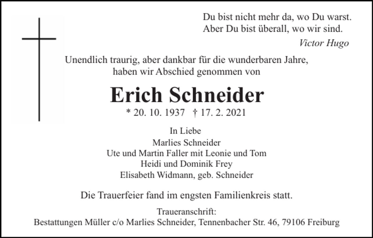 <p>Du bist nicht mehr da, wo Du warst.<br />Aber Du bist überall, wo wir sind.<br />Victor Hugo<br />Unendlich traurig, aber dankbar für die wunderbaren Jahre,<br />haben wir Abschied genommen von</p><p>Erich Schneider<br />* 20. 10. 1937 † 17. 2. 2021</p><p>In Liebe<br />Marlies Schneider<br />Ute und Martin Faller mit Leonie und Tom<br />Heidi und Dominik Frey<br />Elisabeth Widmann, geb. Schneider</p><p>Die Trauerfeier fand im engsten Familienkreis statt.<br />Traueranschrift:<br />Bestattungen Müller c/o Marlies Schneider, Tennenbacher Str. 46, 79106 Freiburg</p>