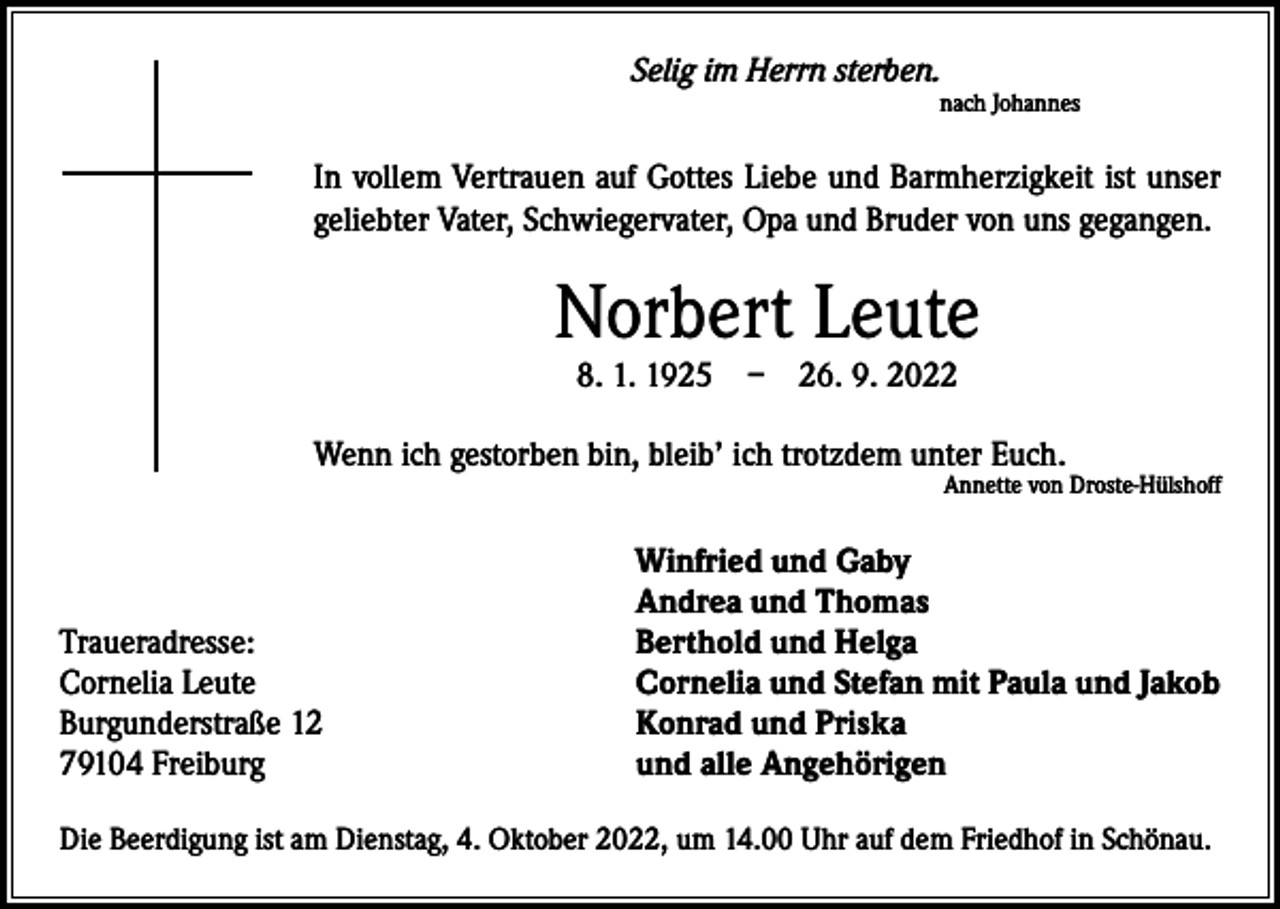 <p>Selig im Herrn sterben.</p><p>nach Johannes</p><p>In vollem Vertrauen auf Gottes Liebe und Barmherzigkeit ist unser<br />geliebter Vater, Schwiegervater, Opa und Bruder von uns gegangen.</p><p>Norbert Leute<br />8. 1. 1925 – 26. 9. 2022</p><p>Wenn ich gestorben bin, bleib’ ich trotzdem unter Euch.</p><p>Traueradresse:<br />Cornelia Leute<br />Burgunderstraße 12<br />79104 Freiburg</p><p>Annette von Droste-Hülshoff</p><p>Winfried und Gaby<br />Andrea und Thomas<br />Berthold und Helga<br />Cornelia und Stefan mit Paula und Jakob<br />Konrad und Priska<br />und alle Angehörigen</p><p>Die Beerdigung ist am Dienstag, 4. Oktober 2022, um 14.00 Uhr auf dem Friedhof in Schönau.</p>
