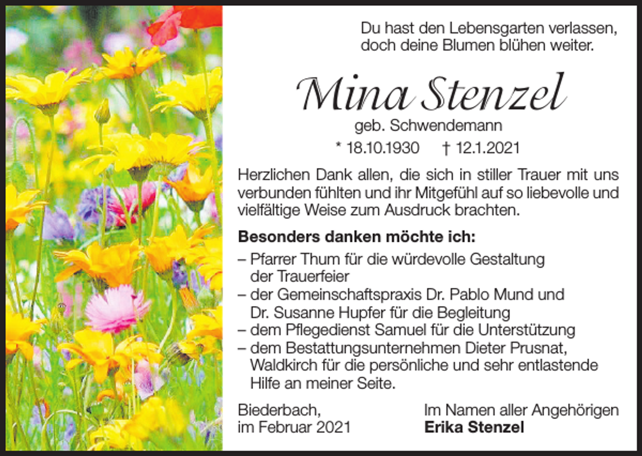 <p>Du hast den Lebensgarten verlassen,<br />doch deine Blumen blühen weiter.</p><p>Mina Stenzel<br />geb. Schwendemann<br />* 18.10.1930 † 12.1.2021</p><p>Herzlichen Dank allen, die sich in stiller Trauer mit uns<br />verbunden fühlten und ihr Mitgefühl auf so liebevolle und<br />vielfältige Weise zum Ausdruck brachten.<br />Besonders danken möchte ich:<br />– Pfarrer Thum für die würdevolle Gestaltung<br />der Trauerfeier<br />– der Gemeinschaftspraxis Dr. Pablo Mund und<br />Dr. Susanne Hupfer für die Begleitung<br />– dem Pflegedienst Samuel für die Unterstützung<br />– dem Bestattungsunternehmen Dieter Prusnat,<br />Waldkirch für die persönliche und sehr entlastende<br />Hilfe an meiner Seite.<br />Biederbach,<br />im Februar 2021</p><p>Im Namen aller Angehörigen<br />Erika Stenzel</p>
