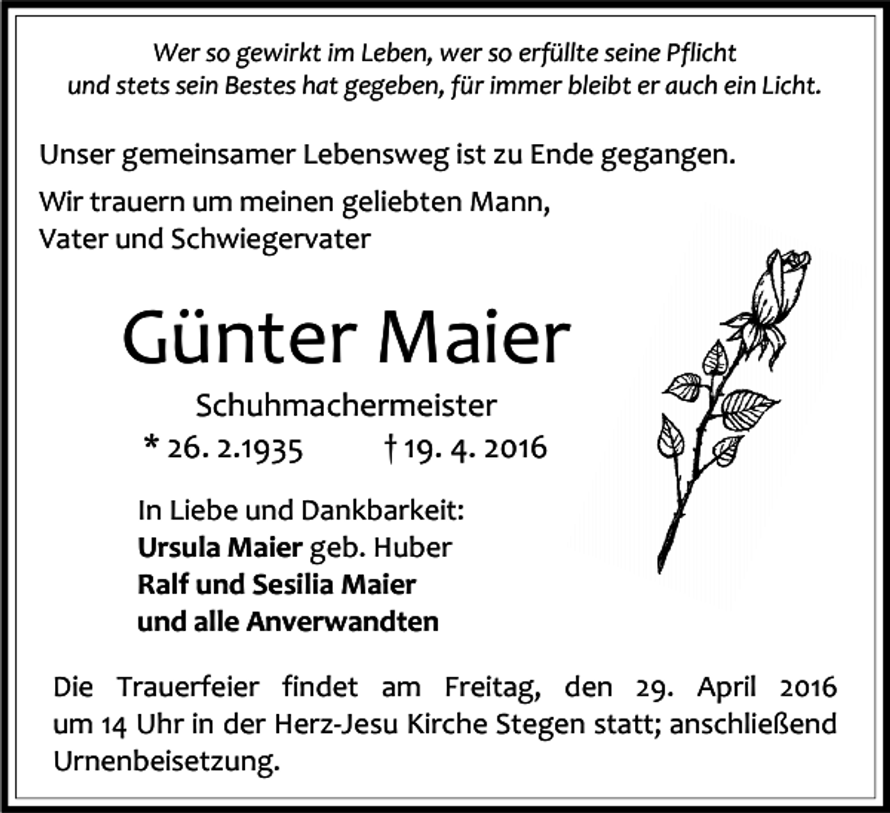 <p>Wer so gewirkt im Leben, wer so erfüllte seine Pflicht<br />und stets sein Bestes hat gegeben, für immer bleibt er auch ein Licht.</p><p>Unser gemeinsamer Lebensweg ist zu Ende gegangen.<br />Wir trauern um meinen geliebten Mann,<br />Vater und Schwiegervater</p><p>Günter Maier<br />Schuhmachermeister<br />* 26. 2.1935<br />† 19. 4. 2016</p><p>In Liebe und Dankbarkeit:<br />Ursula Maier geb. Huber<br />Ralf und Sesilia Maier<br />und alle Anverwandten<br />Die Trauerfeier findet am Freitag, den 29. April 2016<br />um 14 Uhr in der Herz-Jesu Kirche Stegen statt; anschließend<br />Urnenbeisetzung.</p>