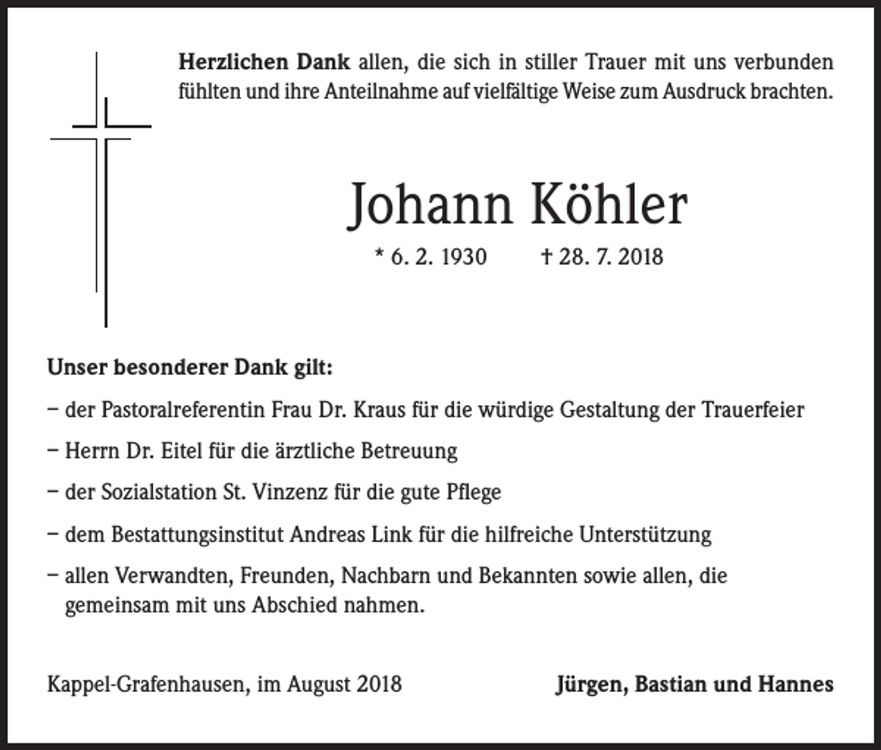 <p>Herzlichen Dank allen, die sich in stiller Trauer mit uns verbunden<br />fühlten und ihre Anteilnahme auf vielfältige Weise zum Ausdruck brachten.</p><p>Johann Köhler<br />* 6. 2. 1930</p><p>† 28. 7. 2018</p><p>Unser besonderer Dank gilt:<br />– d er Pastoralreferentin Frau Dr. Kraus für die würdige Gestaltung der Trauerfeier<br />–H<br />errn Dr. Eitel für die ärztliche Betreuung<br />– d er Sozialstation St. Vinzenz für die gute Pflege<br />– d em Bestattungsinstitut Andreas Link für die hilfreiche Unterstützung<br />– a llen Verwandten, Freunden, Nachbarn und Bekannten sowie allen, die<br />gemeinsam mit uns Abschied nahmen.<br />Kappel-Grafenhausen, im August 2018</p><p>Jürgen, Bastian und Hannes</p>