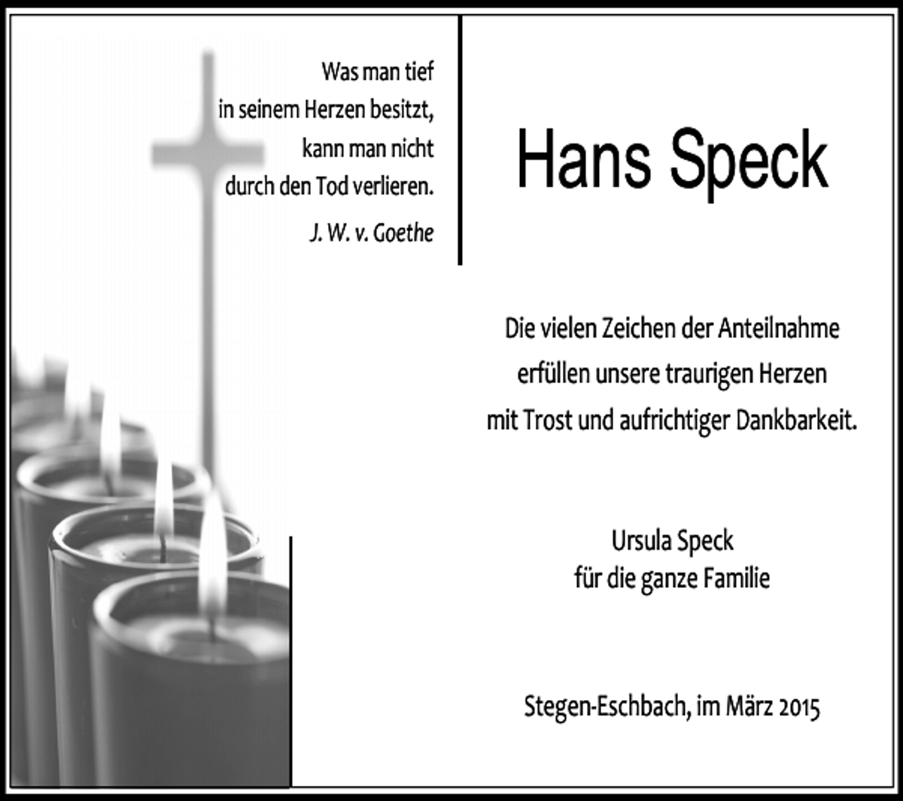 <p>Was man tief<br />in seinem Herzen besitzt,<br />kann man nicht<br />durch den Tod verlieren.</p><p>Hans Speck</p><p>J. W. v. Goethe</p><p>Die vielen Zeichen der Anteilnahme<br />erfüllen unsere traurigen Herzen<br />mit Trost und aufrichtiger Dankbarkeit.</p><p>Ursula Speck<br />für die ganze Familie</p><p>Stegen-Eschbach, im März 2015</p>
