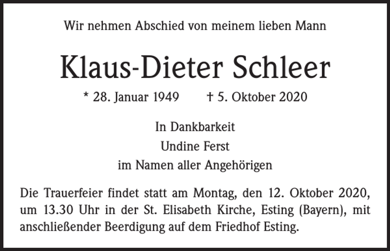 <p>Wir nehmen Abschied von meinem lieben Mann</p><p>Klaus-Dieter Schleer<br />* 28. Januar 1949 † 5. Oktober 2020<br />In Dankbarkeit<br />Undine Ferst<br />im Namen aller Angehörigen<br />Die Trauerfeier findet statt am Montag, den 12. Oktober 2020,<br />um 13.30 Uhr in der St. Elisabeth Kirche, Esting (Bayern), mit<br />anschließender Beerdigung auf dem Friedhof Esting.</p>