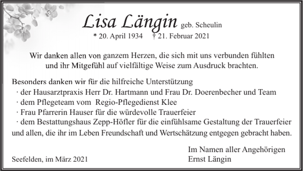 <p>Lisa Längin<br />* 20. April 1934</p><p>geb. Scheulin<br />† 21. Februar 2021</p><p>Wir danken allen von ganzem Herzen, die sich mit uns verbunden fühlten<br />und ihr Mitgefühl auf vielfältige Weise zum Ausdruck brachten.<br />Besonders danken wir für die hilfreiche Unterstützung<br />∙ der Hausarztpraxis Herr Dr. Hartmann und Frau Dr. Doerenbecher und Team<br />∙ dem Pflegeteam vom Regio-Pflegedienst Klee<br />∙ Frau Pfarrerin Hauser für die würdevolle Trauerfeier<br />∙ dem Bestattungshaus Zepp-Höfler für die einfühlsame Gestaltung der Trauerfeier<br />und allen, die ihr im Leben Freundschaft und Wertschätzung entgegen gebracht haben.<br />Seefelden, im März 2021</p><p>Im Namen aller Angehörigen<br />Ernst Längin</p>