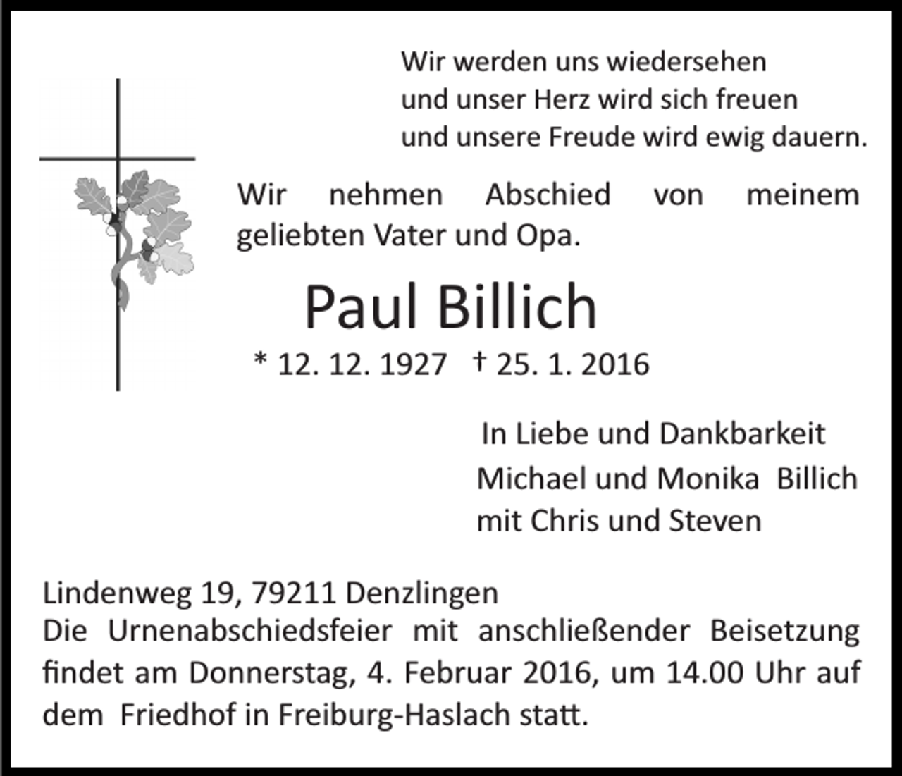 <p>Wir werden uns wiedersehen<br />und unser Herz wird sich freuen<br />und unsere Freude wird ewig dauern.</p><p>Wir nehmen Abschied<br />geliebten Vater und Opa.</p><p>von</p><p>meinem</p><p>Paul Billich<br />* 12. 12. 1927 † 25. 1. 2016<br />In Liebe und Dankbarkeit<br />Michael und Monika Billich<br />mit Chris und Steven<br />Lindenweg 19, 79211 Denzlingen<br />Die Urnenabschiedsfeier mit anschließender Beisetzung<br />ﬁndet am Donnerstag, 4. Februar 2016, um 14.00 Uhr auf<br />dem Friedhof in Freiburg­Haslach sta�.</p>