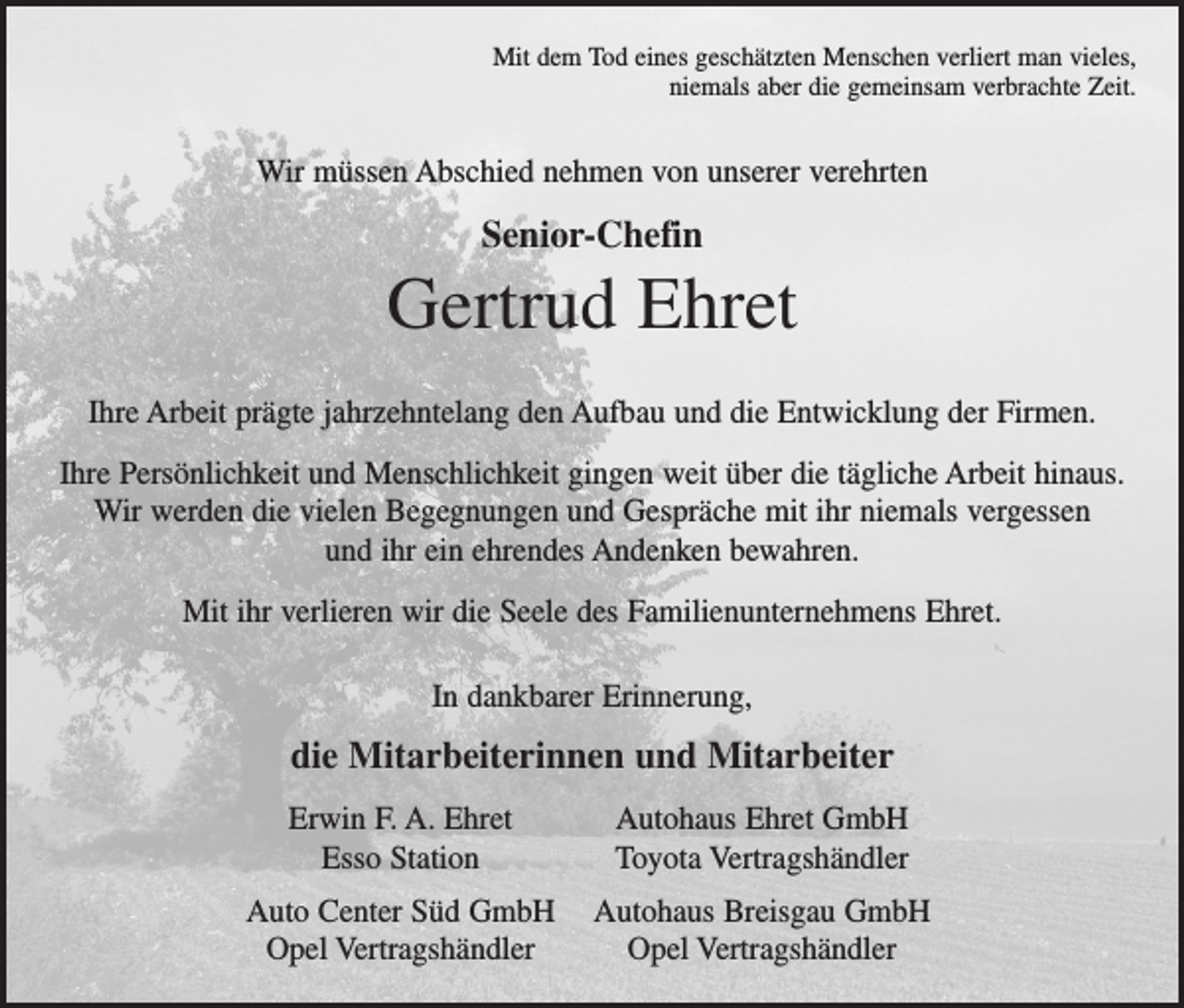 <p>Mit dem Tod eines geschätzten Menschen verliert man vieles,<br />niemals aber die gemeinsam verbrachte Zeit.</p><p>Wir müssen Abschied nehmen von unserer verehrten</p><p>Senior-Chefin</p><p>Gertrud Ehret<br />Ihre Arbeit prägte jahrzehntelang den Aufbau und die Entwicklung der Firmen.<br />Ihre Persönlichkeit und Menschlichkeit gingen weit über die tägliche Arbeit hinaus.<br />Wir werden die vielen Begegnungen und Gespräche mit ihr niemals vergessen<br />und ihr ein ehrendes Andenken bewahren.<br />Mit ihr verlieren wir die Seele des Familienunternehmens Ehret.<br />In dankbarer Erinnerung,</p><p>die Mitarbeiterinnen und Mitarbeiter</p><p>Erwin F. A. Ehret<br />Esso Station</p><p>Autohaus Ehret GmbH<br />Toyota Vertragshändler</p><p>Auto Center Süd GmbH Autohaus Breisgau GmbH<br />Opel Vertragshändler<br />Opel Vertragshändler</p>
