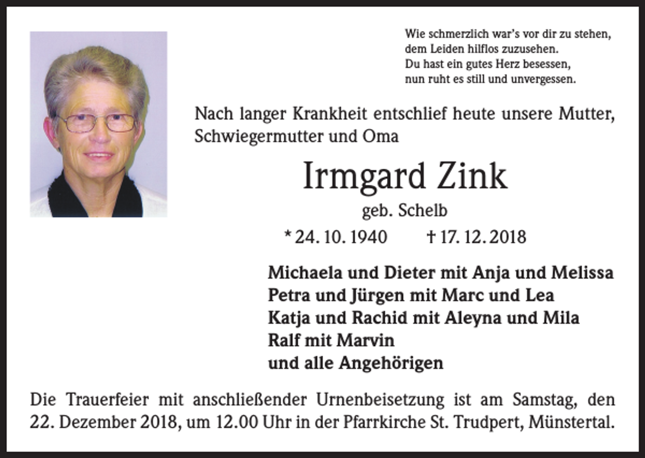 <p>Wie schmerzlich war’s vor dir zu stehen,<br />dem Leiden hilflos zuzusehen.<br />Du hast ein gutes Herz besessen,<br />nun ruht es still und unvergessen.</p><p>Nach langer Krankheit entschlief heute unsere Mutter,<br />Schwiegermutter und Oma</p><p>Irmgard Zink</p><p>geb. Schelb<br />* 24. 10. 1940 † 17. 12. 2018<br />Michaela und Dieter mit Anja und Melissa<br />Petra und Jürgen mit Marc und Lea<br />Katja und Rachid mit Aleyna und Mila<br />Ralf mit Marvin<br />und alle Angehörigen<br />Die Trauerfeier mit anschließender Urnenbeisetzung ist am Samstag, den<br />22. Dezember 2018, um 12.00 Uhr in der Pfarrkirche St. Trudpert, Münstertal.</p>