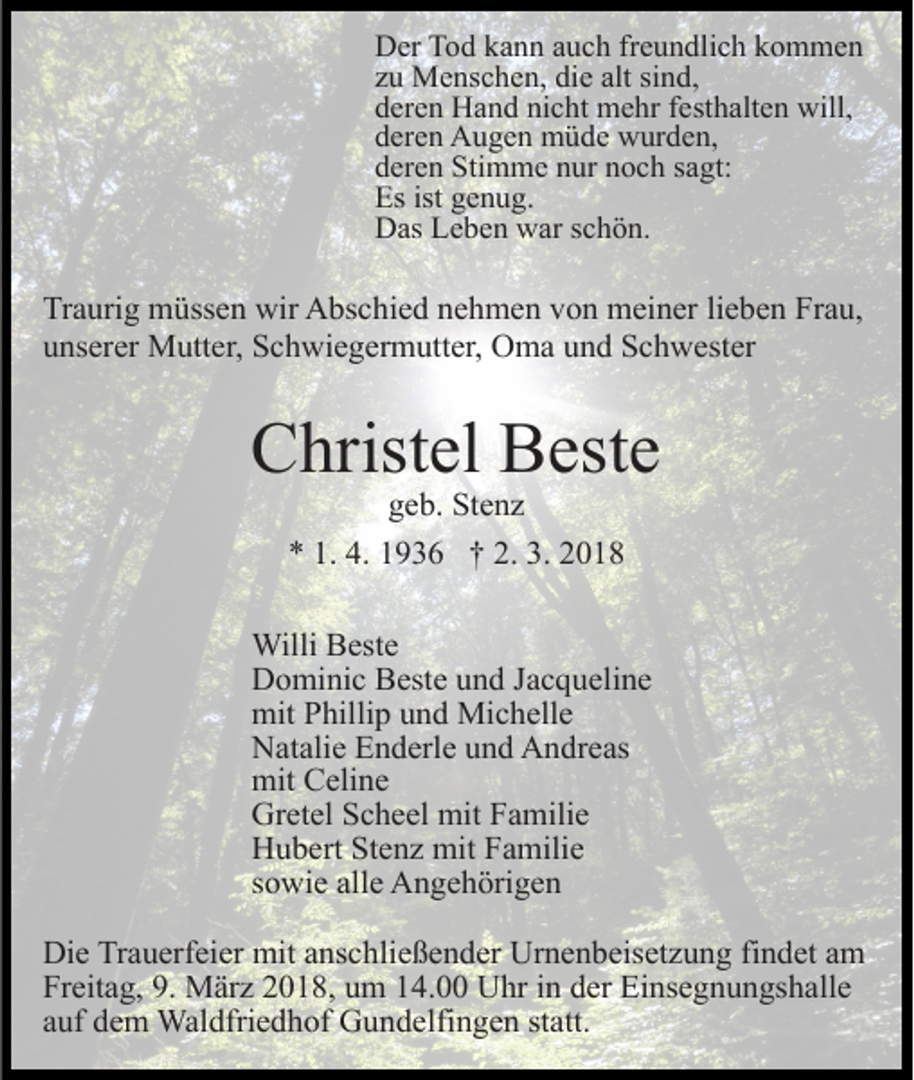<p>DDer<br />er TTod<br />o d kkann<br />a n n aauch<br />u c h frfreundlich<br />e u n d li c h kommen<br />k o m me n<br />alt si<br />sind,<br />zzuu Menschen,<br />M e ns c h e n, die<br />di e alt<br />nd,<br />nicht<br />dderen<br />er e n Hand<br />H a n d ni<br />c ht mehr<br />m e hr ffesthalten<br />e st h alt e n will,<br />will,<br />dderen<br />er e n Augen<br />A u g e n müde<br />m ü d e wurden,<br />w ur d e n,<br />dderen<br />er e n Stimme<br />Sti m m e nnur<br />ur nnoch<br />o c h ssagt:<br />a gt:<br />Es<br />e n u g.<br />Esist<br />ist ggenug.<br />DDas<br />as LLeben<br />e b e n wwar<br />ar s schön.<br />c h ö n.</p><p>Traurig<br />lieben<br />Tr<br />a uri g müssen<br />m üss e n wir<br />wir Abschied<br />A bs c hi e d nnehmen<br />e h m e n vvon<br />o n meiner<br />m ei n er li<br />e b e n Frau,<br />Fr a u,<br />uunserer<br />ns er er Mutter,<br />M utt er, Schwiegermutter,<br />S c h wi e g e r m utt er, Oma<br />O m a und<br />u n d Schwester<br />S c h w est er</p><p>CChristel<br />hrist el BBeste<br />est e<br />geb.<br />g e b. Stenz<br />St e n z<br />** 1.<br />9 3 6 †† 2.<br />018<br />1. 4.<br />4. 11936<br />2. 3.<br />3. 22018</p><p>WilliBBeste<br />Willi<br />est e<br />DDominic<br />o mi ni c BBeste<br />est e uund<br />n d J Jacqueline<br />a c q u eli n e<br />mitPPhillip<br />mit<br />hilli p uund<br />n d Michelle<br />Mi c h ell e<br />NNatalie<br />at ali e EEnderle<br />n d erl e uund<br />n d AAndreas<br />n dr e as<br />mit<br />eli n e<br />mit CCeline<br />Gretel<br />Gr<br />et el SScheel<br />c h e el mit<br />mit FFamilie<br />a mili e<br />HHubert<br />u b ert StStenz<br />e n z mit<br />mit FFamilie<br />a mili e<br />ssowie<br />o wi e alle<br />all e Angehörigen<br />A n g e h öri g e n<br />Die<br />Di<br />e TrTrauerfeier<br />a u erf ei er mit<br />mit aanschließender<br />ns c h li e ß e n d er Urnenbeisetzung<br />Ur n e n b eis et z u ng fifindet<br />n d et aam<br />m<br />Freitag,<br />Fr eit a g, 9.9. März<br />M är z 22018,<br />0 1 8, uum<br />m 14.00<br />1 4. Uhr<br />U hr in<br />i n der<br />d er Einsegnungshalle<br />Ei ns e g nu n gs h all e<br />aauf<br />uf dem<br />d e m Waldfriedhof<br />Wal dfri e d h of Gundelfingen<br />G u n d elfi n g e n ststatt.<br />att.</p>