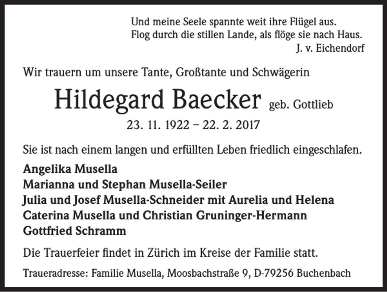 <p>Und meine Seele spannte weit ihre Flügel aus.<br />Flog durch die stillen Lande, als flöge sie nach Haus.<br />J. v. Eichendorf</p><p>Wir trauern um unsere Tante, Großtante und Schwägerin</p><p>Hildegard Baecker geb. Gottlieb<br />23. 11. 1922 – 22. 2. 2017<br />Sie ist nach einem langen und erfüllten Leben friedlich eingeschlafen.<br />Angelika Musella<br />Marianna und Stephan Musella-Seiler<br />Julia und Josef Musella-Schneider mit Aurelia und Helena<br />Caterina Musella und Christian Gruninger-Hermann<br />Gottfried Schramm<br />Die Trauerfeier findet in Zürich im Kreise der Familie statt.<br />Traueradresse: Familie Musella, Moosbachstraße 9, D-79256 Buchenbach</p>